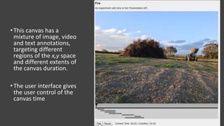 •This canvas has a
mixture of image, video
and text annotations,
targeting different
regions of the x,y space
and different extents of
the canvas duration.
•The user interface gives
the user control of the
canvas time
 