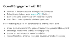 Cornell Engagement with IIIF
● Involved in early discussions leading to first prototypes
● Editorial contributions since Image API 1.0 in 2012
● Early testing and experiments with static file solutions
● Use of Artstor IIIF support in Samvera application
Belief that ubiquitous IIIF will benefit scholars and the public. It will:
● create a rich environment for use and reuse of image/audio/video content
● encourage open access (without insisting upon it)
● support an environment of shared annotation
● make efficient use of library resources (reusable/shared not bespoke)
 