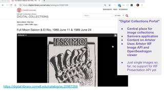 https://digital.library.cornell.edu/catalog/ss:20987268
ff
"Digital Collections Portal"
● Central place for
image collections
● Samvera application
● Content on Artstor
● Uses Artstor IIIF
Image API and
OpenSeadragon
viewer
● Just single images so
far, no support for IIIF
Presentation API yet
 