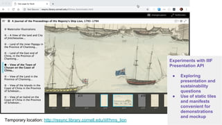 Experiments with IIIF
Presentation API
● Exploring
presentation and
sustainability
questions
● Use of static tiles
and manifests
convenient for
demonstrations
and mockup
Temporary location: http://resync.library.cornell.edu/iiif/hms_lion
 