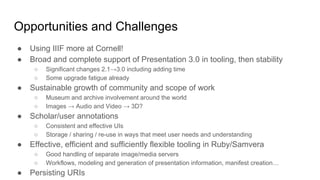 Opportunities and Challenges
● Using IIIF more at Cornell!
● Broad and complete support of Presentation 3.0 in tooling, then stability
○ Significant changes 2.1→3.0 including adding time
○ Some upgrade fatigue already
● Sustainable growth of community and scope of work
○ Museum and archive involvement around the world
○ Images → Audio and Video → 3D?
● Scholar/user annotations
○ Consistent and effective UIs
○ Storage / sharing / re-use in ways that meet user needs and understanding
● Effective, efficient and sufficiently flexible tooling in Ruby/Samvera
○ Good handling of separate image/media servers
○ Workflows, modeling and generation of presentation information, manifest creation…
● Persisting URIs
 
