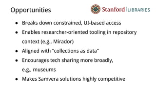 Opportunities
● Breaks down constrained, UI-based access
● Enables researcher-oriented tooling in repository
context (e.g., Mirador)
● Aligned with “collections as data”
● Encourages tech sharing more broadly,
e.g., museums
● Makes Samvera solutions highly competitive
 