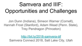Samvera and IIIF:
Opportunities and Challenges
Jon Dunn (Indiana), Simeon Warner (Cornell),
Hannah Frost (Stanford), Adam Wead (Penn. State),
Trey Pendragon (Princeton)
http://bit.ly/2018-samvera-iiif
Samvera Connect 2018, Salt Lake City, Utah
 