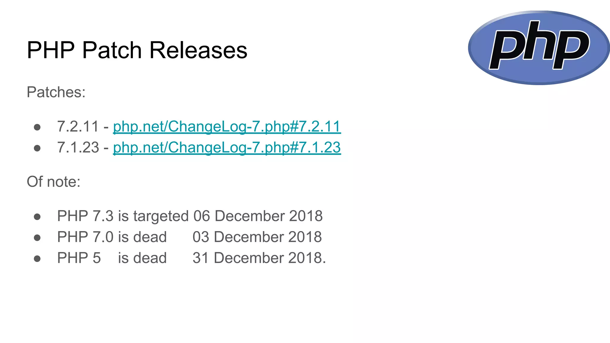 PHP Patch Releases
Patches:
● 7.2.11 - php.net/ChangeLog-7.php#7.2.11
● 7.1.23 - php.net/ChangeLog-7.php#7.1.23
Of note:
● PHP 7.3 is targeted 06 December 2018
● PHP 7.0 is dead 03 December 2018
● PHP 5 is dead 31 December 2018.
 