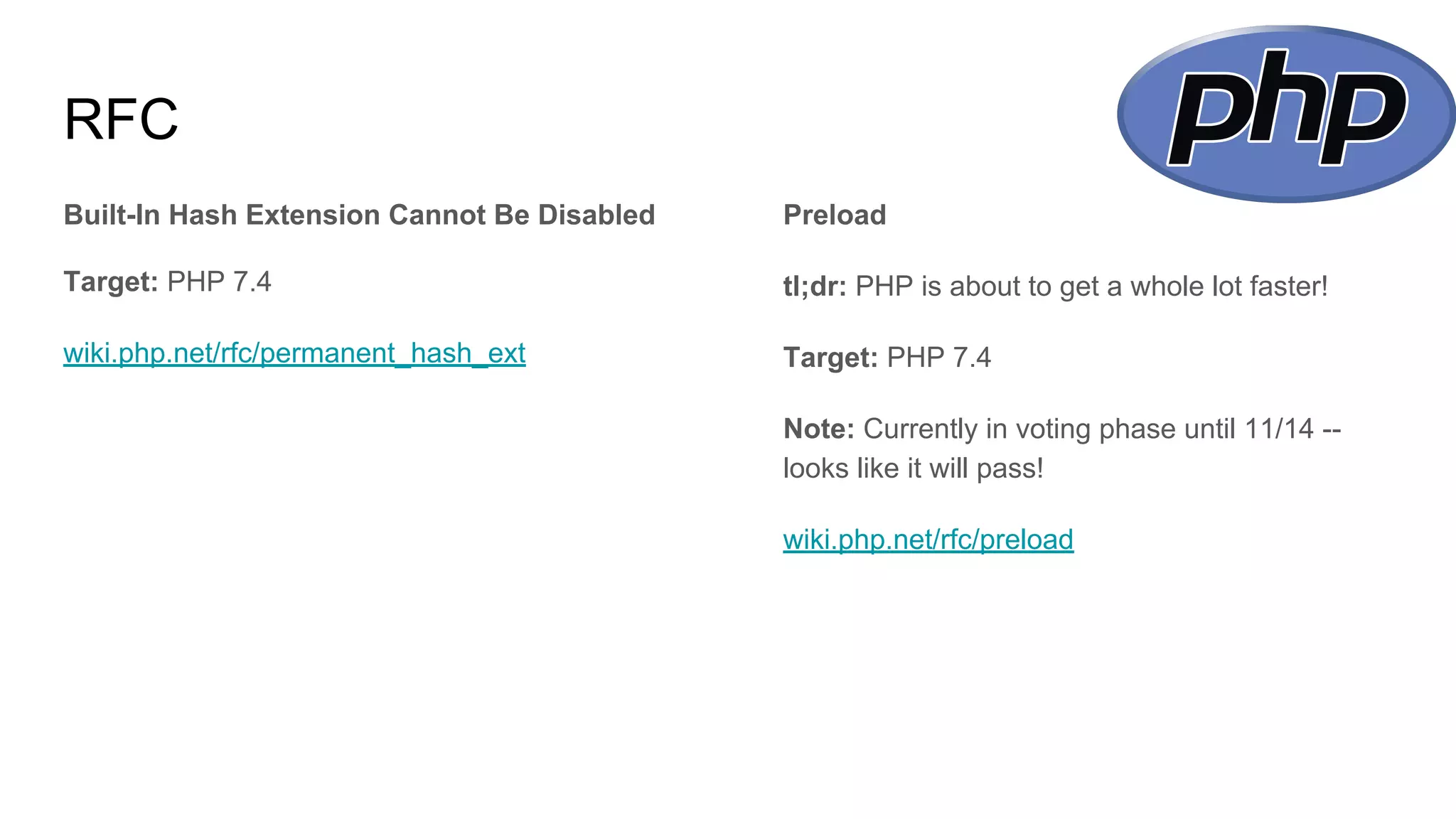 RFC
Built-In Hash Extension Cannot Be Disabled
Target: PHP 7.4
wiki.php.net/rfc/permanent_hash_ext
Preload
tl;dr: PHP is about to get a whole lot faster!
Target: PHP 7.4
Note: Currently in voting phase until 11/14 --
looks like it will pass!
wiki.php.net/rfc/preload
 