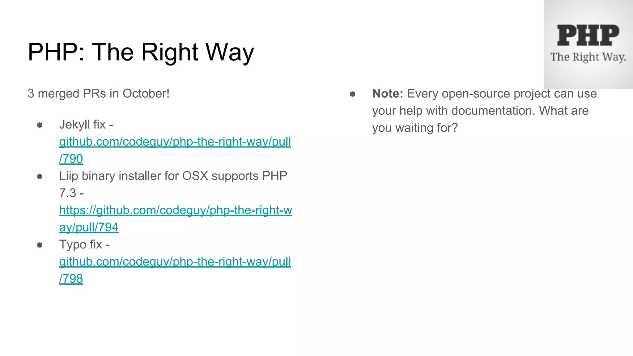 PHP: The Right Way
3 merged PRs in October!
● Jekyll fix -
github.com/codeguy/php-the-right-way/pull
/790
● Liip binary installer for OSX supports PHP
7.3 -
https://github.com/codeguy/php-the-right-w
ay/pull/794
● Typo fix -
github.com/codeguy/php-the-right-way/pull
/798
● Note: Every open-source project can use
your help with documentation. What are
you waiting for?
 