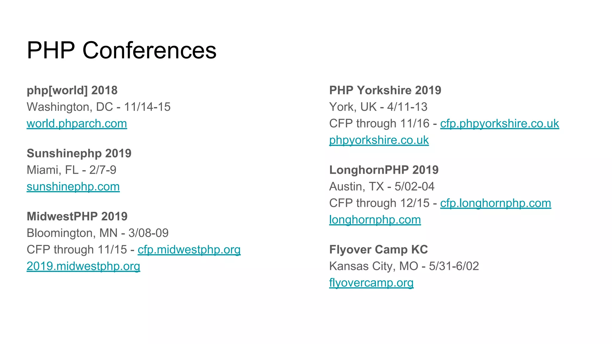 PHP Conferences
php[world] 2018
Washington, DC - 11/14-15
world.phparch.com
Sunshinephp 2019
Miami, FL - 2/7-9
sunshinephp.com
MidwestPHP 2019
Bloomington, MN - 3/08-09
CFP through 11/15 - cfp.midwestphp.org
2019.midwestphp.org
PHP Yorkshire 2019
York, UK - 4/11-13
CFP through 11/16 - cfp.phpyorkshire.co.uk
phpyorkshire.co.uk
LonghornPHP 2019
Austin, TX - 5/02-04
CFP through 12/15 - cfp.longhornphp.com
longhornphp.com
Flyover Camp KC
Kansas City, MO - 5/31-6/02
flyovercamp.org
 