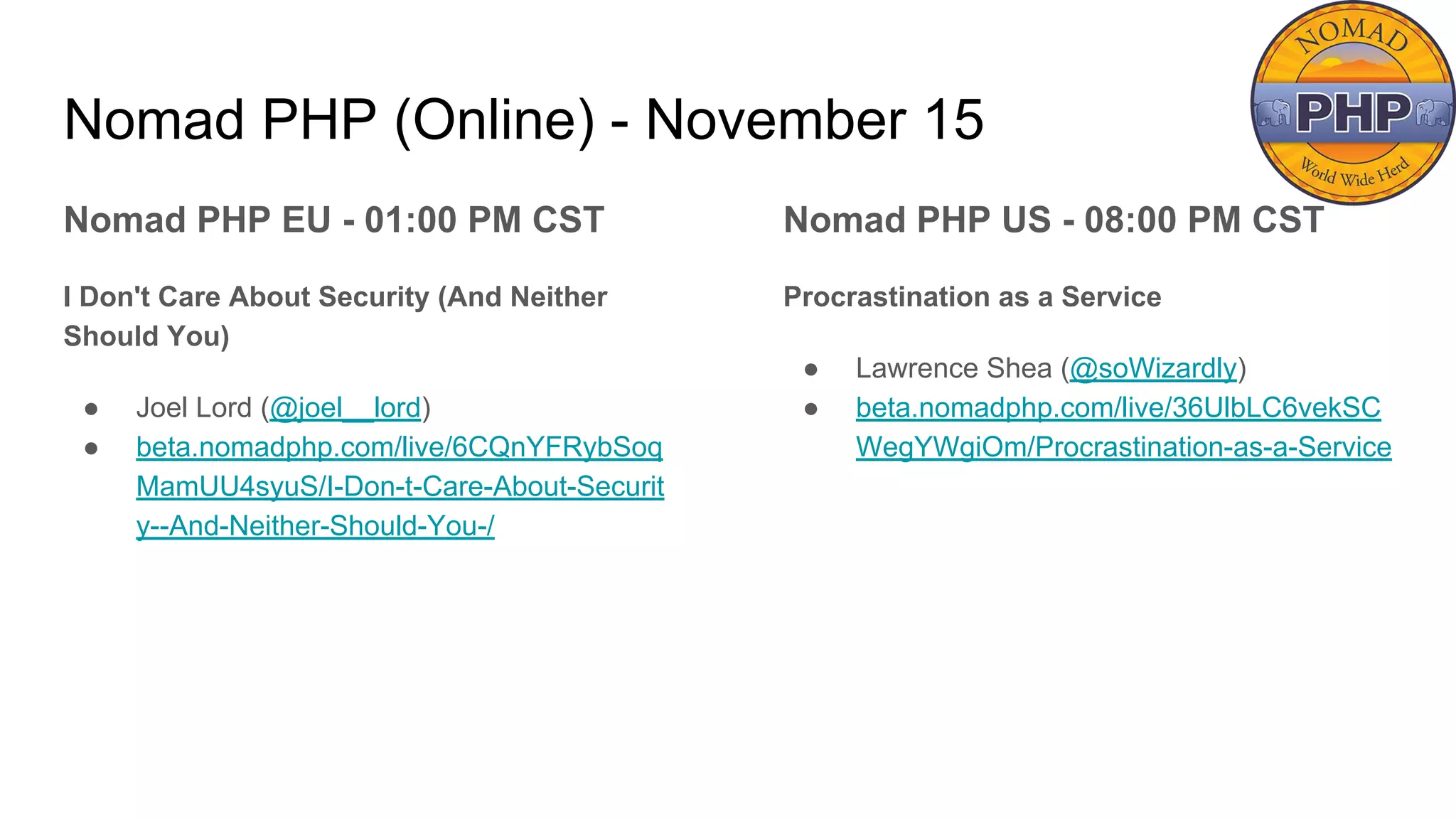 Nomad PHP (Online) - November 15
Nomad PHP EU - 01:00 PM CST
I Don't Care About Security (And Neither
Should You)
● Joel Lord (@joel__lord)
● beta.nomadphp.com/live/6CQnYFRybSoq
MamUU4syuS/I-Don-t-Care-About-Securit
y--And-Neither-Should-You-/
Nomad PHP US - 08:00 PM CST
Procrastination as a Service
● Lawrence Shea (@soWizardly)
● beta.nomadphp.com/live/36UlbLC6vekSC
WegYWgiOm/Procrastination-as-a-Service
 