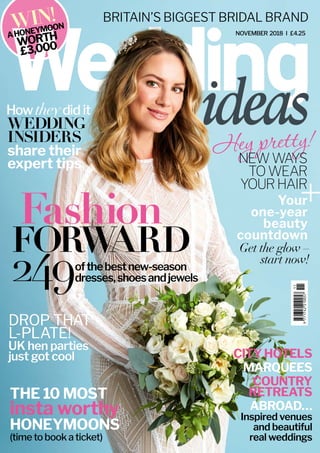 DROP THAT
L-PLATE!
NOVEMBER 2018 I £4.25
BRITAIN’S BIGGEST BRIDAL BRAND
WIN!
AHONEYMOON
WORTH
£3,000
ofthebestnew-season
dresses,shoesandjewels
CITYHOTELS
MARQUEES
COUNTRY
RETREATS
ABROAD…
UK hen parties
just got cool
Fashion
FORWARD
THE 10 MOST
HONEYMOONS
(time to book a ticket)
WEDDING
INSIDERS
share their
expert tips
Heypretty!
Inspired venues
and beautiful
real weddings
249
insta worthy
NEWWAYS
TOWEAR
YOURHAIR
++Your
one-year
beauty
countdown
Get the glow –
start now!
How theydid it
 