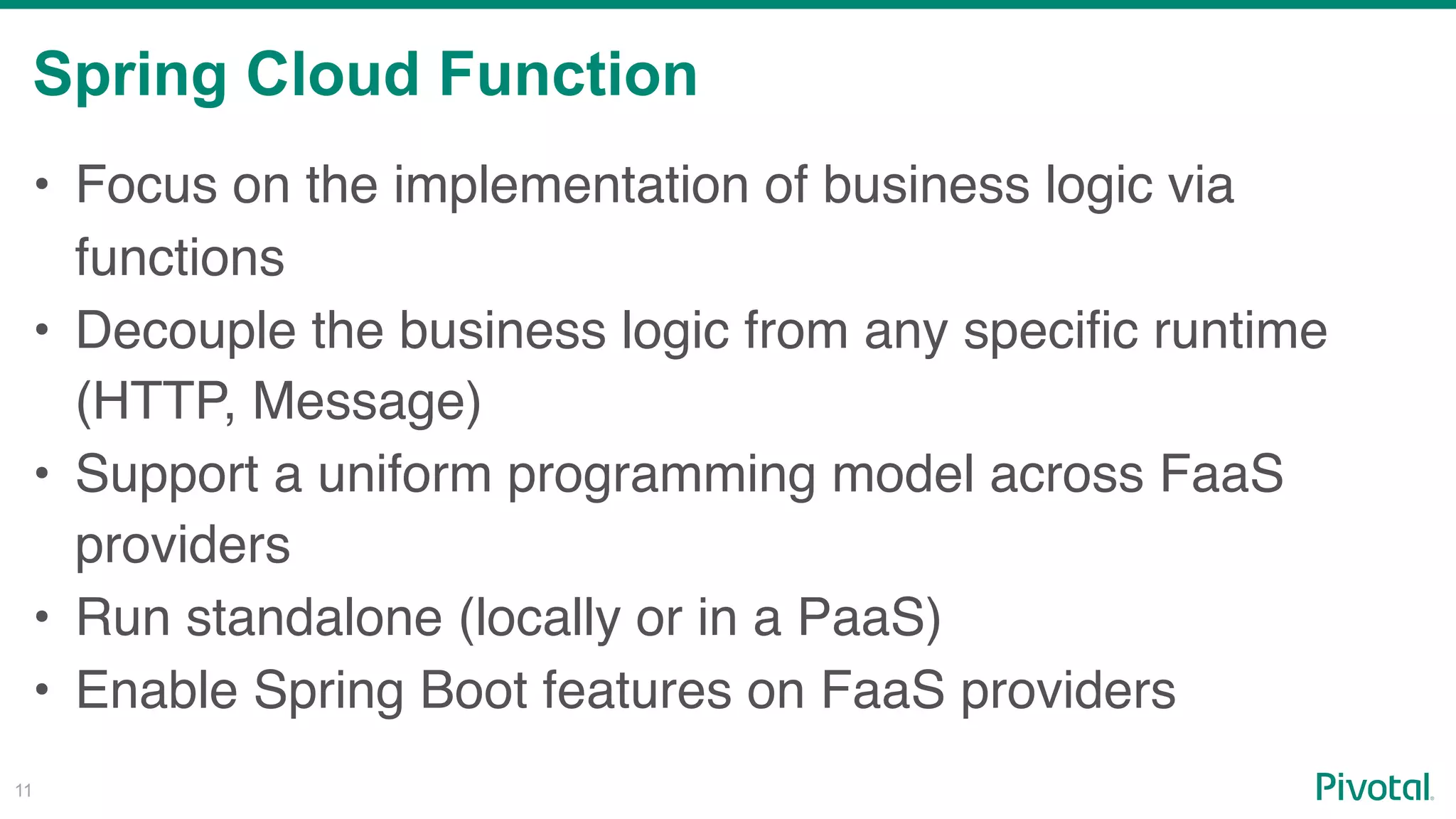 Spring Cloud Function
!11
• Focus on the implementation of business logic via
functions
• Decouple the business logic from any specific runtime
(HTTP, Message)
• Support a uniform programming model across FaaS
providers
• Run standalone (locally or in a PaaS)
• Enable Spring Boot features on FaaS providers
 