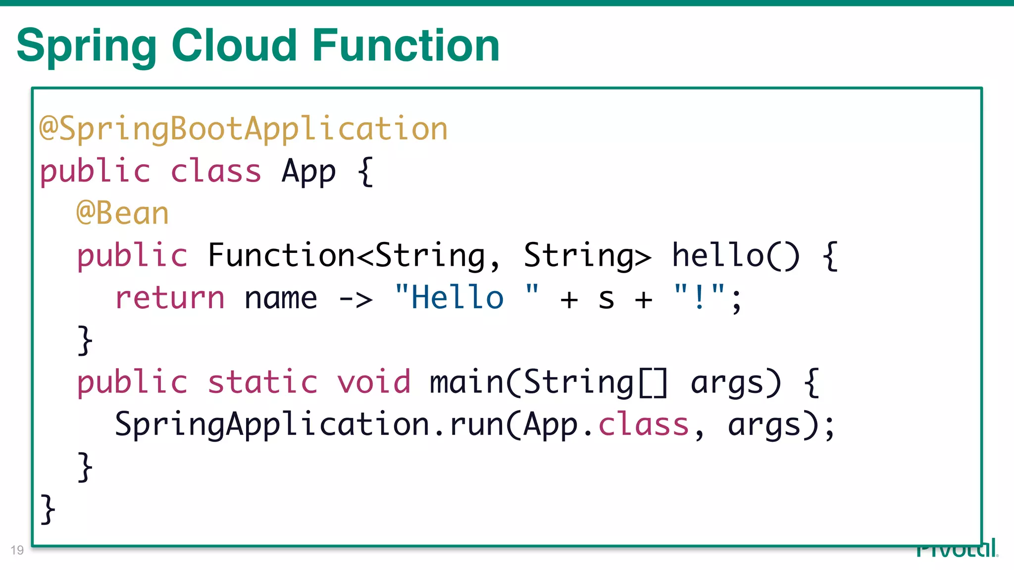 !19
Spring Cloud Function
@SpringBootApplication
public class App {
@Bean
public Function<String, String> hello() {
return name -> "Hello " + s + "!";
}
public static void main(String[] args) {
SpringApplication.run(App.class, args);
}
}
 