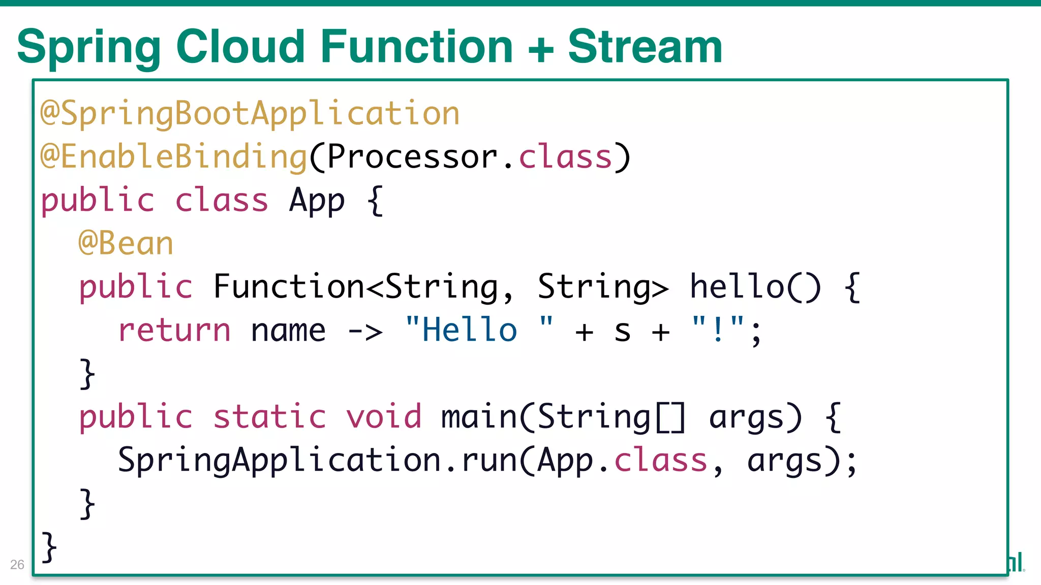 !26
Spring Cloud Function + Stream
@SpringBootApplication
@EnableBinding(Processor.class)
public class App {
@Bean
public Function<String, String> hello() {
return name -> "Hello " + s + "!";
}
public static void main(String[] args) {
SpringApplication.run(App.class, args);
}
}
 