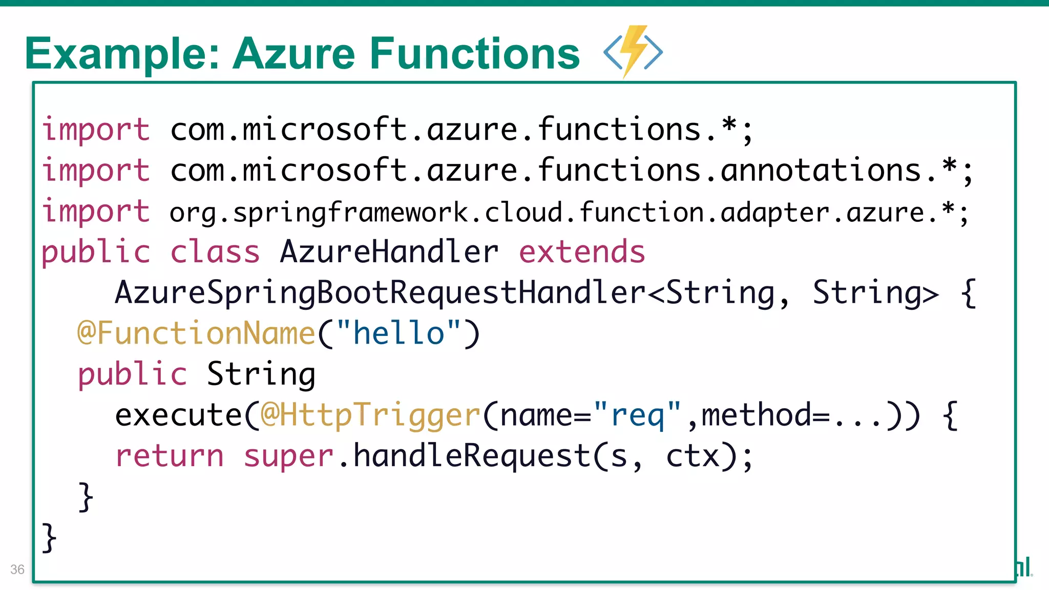 Example: Azure Functions
!36
import com.microsoft.azure.functions.*;
import com.microsoft.azure.functions.annotations.*;
import org.springframework.cloud.function.adapter.azure.*;
public class AzureHandler extends
AzureSpringBootRequestHandler<String, String> {
@FunctionName("hello")
public String
execute(@HttpTrigger(name="req",method=...)) {
return super.handleRequest(s, ctx);
}
}
 
