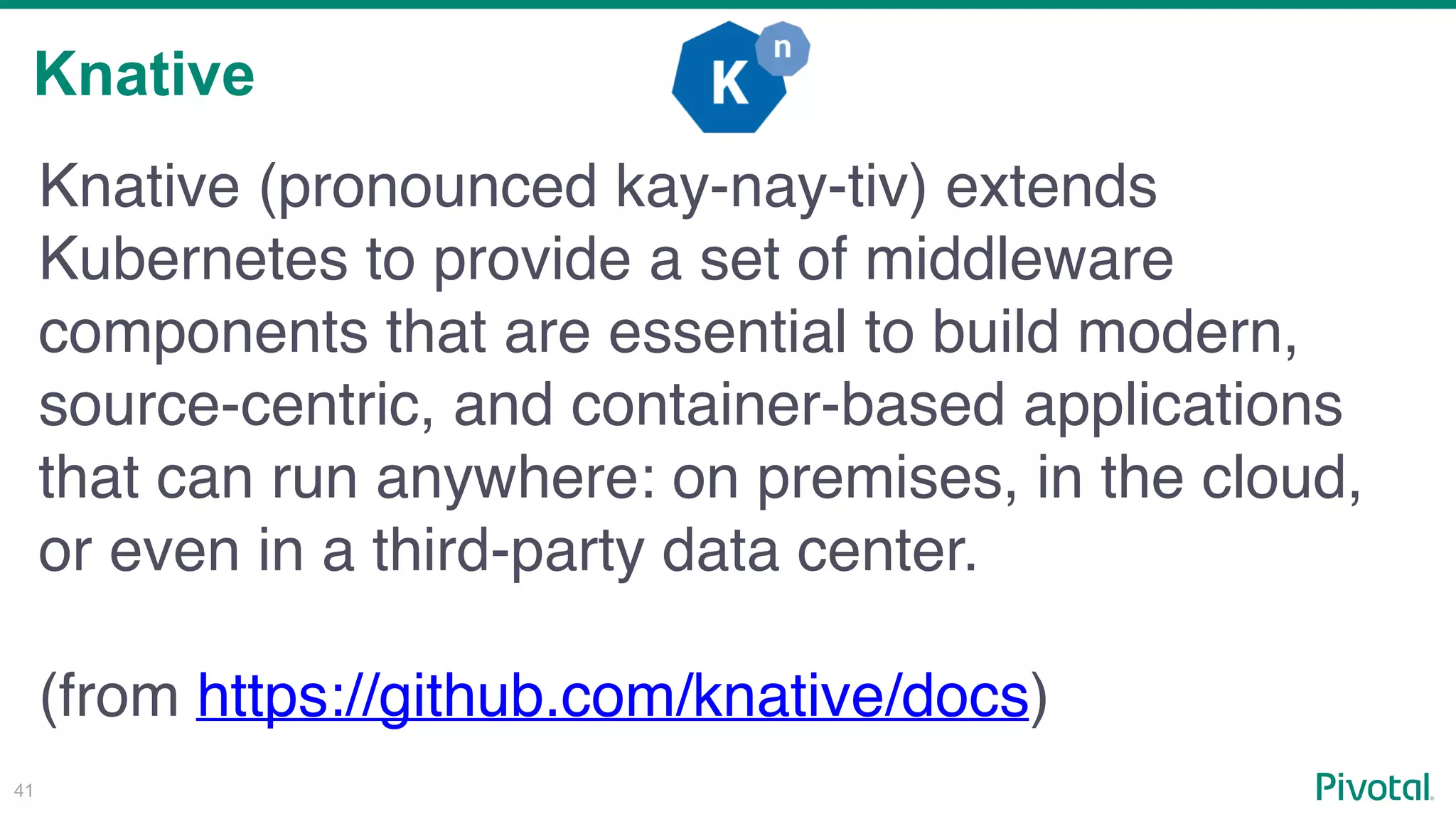 Knative
!41
Knative (pronounced kay-nay-tiv) extends
Kubernetes to provide a set of middleware
components that are essential to build modern,
source-centric, and container-based applications
that can run anywhere: on premises, in the cloud,
or even in a third-party data center.
(from https://github.com/knative/docs)
 