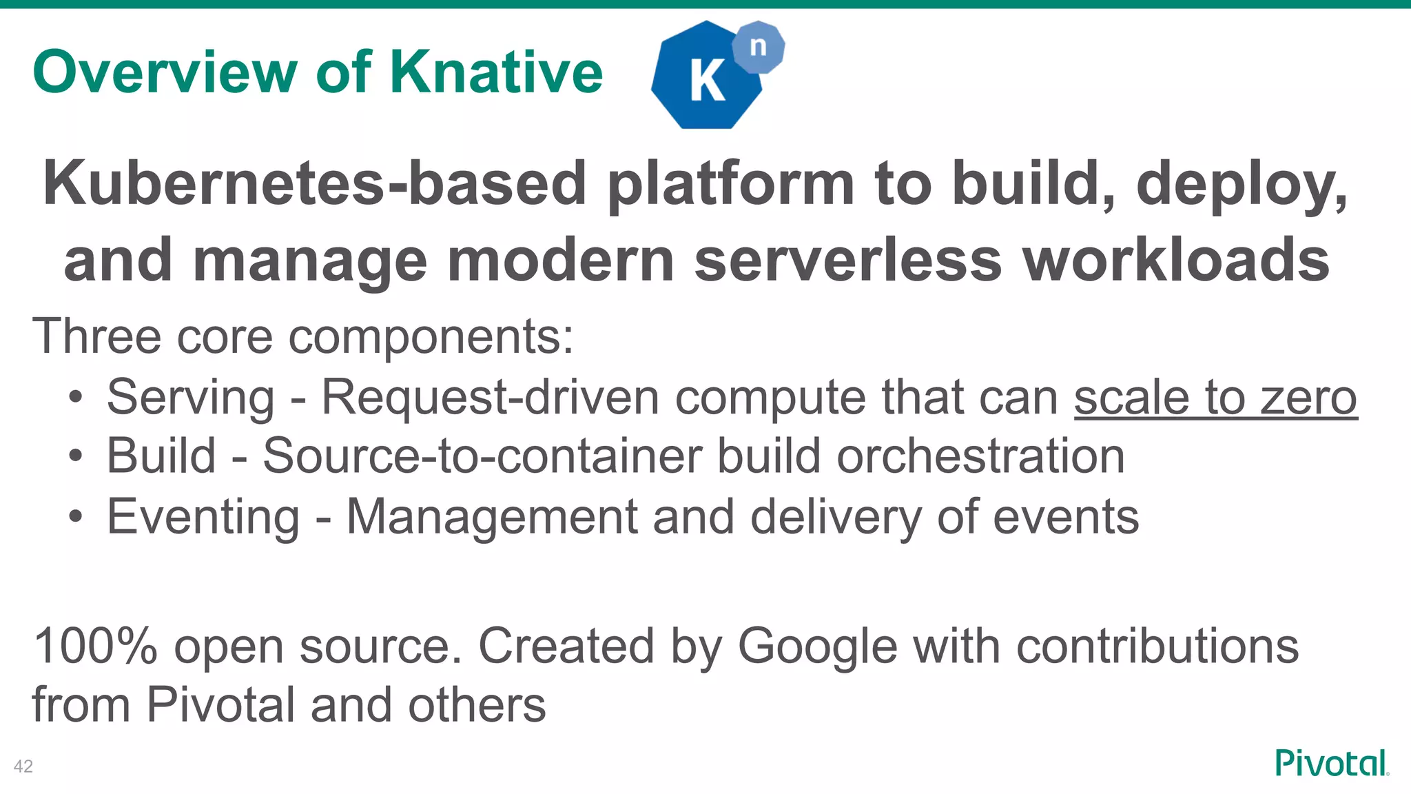 Overview of Knative
!42
Kubernetes-based platform to build, deploy, 
and manage modern serverless workloads
Three core components:
• Serving - Request-driven compute that can scale to zero
• Build - Source-to-container build orchestration
• Eventing - Management and delivery of events
100% open source. Created by Google with contributions
from Pivotal and others
 