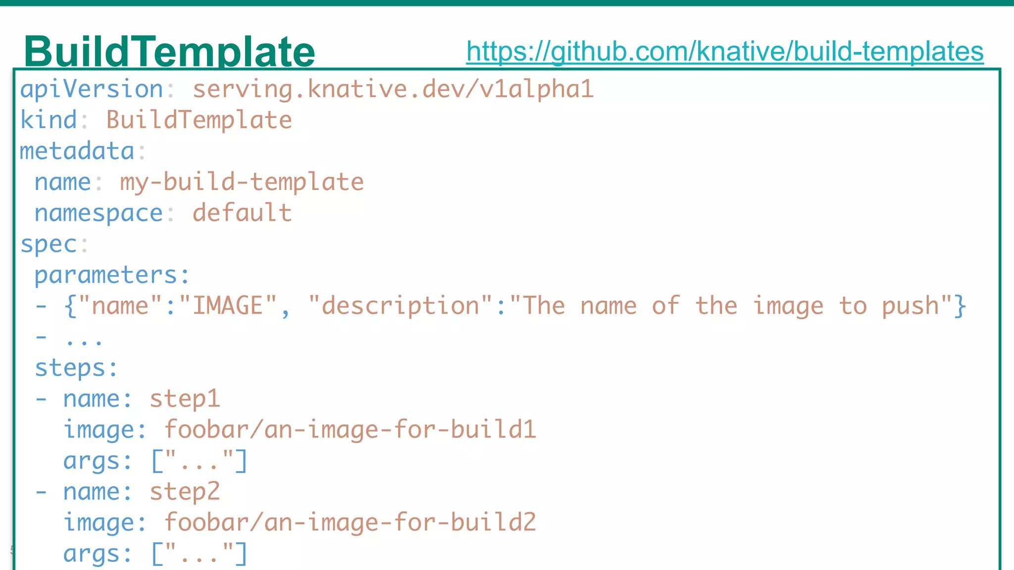 BuildTemplate
!50
apiVersion: serving.knative.dev/v1alpha1
kind: BuildTemplate
metadata:
name: my-build-template
namespace: default
spec:
parameters:
- {"name":"IMAGE", "description":"The name of the image to push"}
- ...
steps:
- name: step1
image: foobar/an-image-for-build1
args: ["..."]
- name: step2
image: foobar/an-image-for-build2
args: ["..."]
https://github.com/knative/build-templates
 