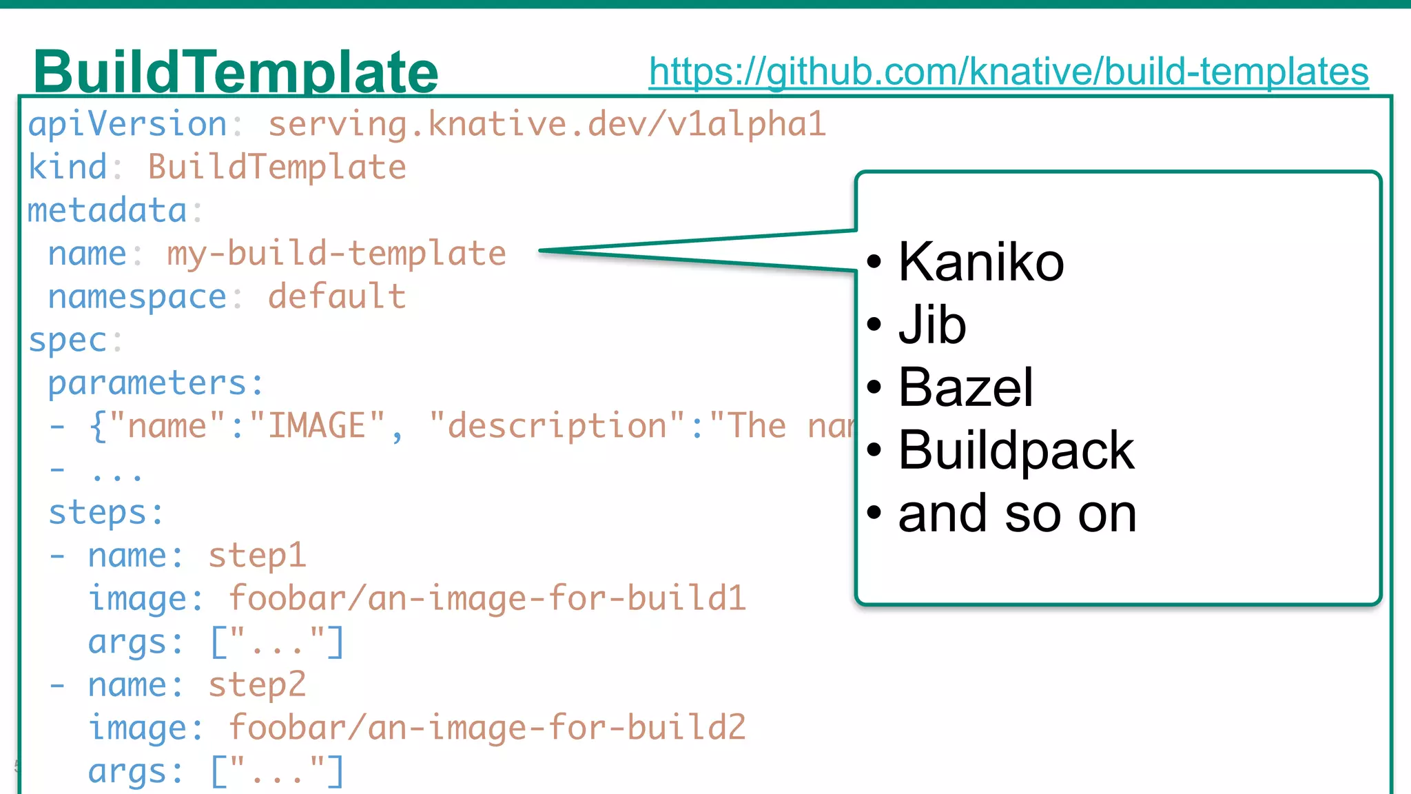BuildTemplate
!51
apiVersion: serving.knative.dev/v1alpha1
kind: BuildTemplate
metadata:
name: my-build-template
namespace: default
spec:
parameters:
- {"name":"IMAGE", "description":"The name of the image to push"}
- ...
steps:
- name: step1
image: foobar/an-image-for-build1
args: ["..."]
- name: step2
image: foobar/an-image-for-build2
args: ["..."]
• Kaniko
• Jib
• Bazel
• Buildpack
• and so on
https://github.com/knative/build-templates
 