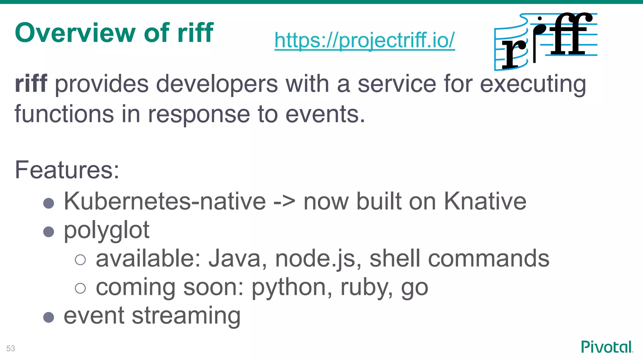 Overview of riff
!53
riff provides developers with a service for executing
functions in response to events.
Features:
! Kubernetes-native -> now built on Knative
! polyglot
○ available: Java, node.js, shell commands
○ coming soon: python, ruby, go
! event streaming
https://projectriff.io/
 