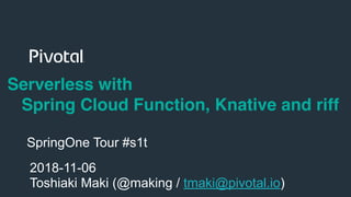 !1
Serverless with
Spring Cloud Function, Knative and riff
2018-11-06
Toshiaki Maki (@making / tmaki@pivotal.io)
SpringOne Tour #s1t
 