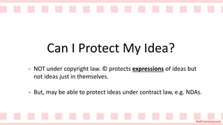 RedFrameLaw.com
Can I Protect My Idea?
- NOT under copyright law. © protects expressions of ideas but
not ideas just in themselves.
- But, may be able to protect ideas under contract law, e.g. NDAs.
 