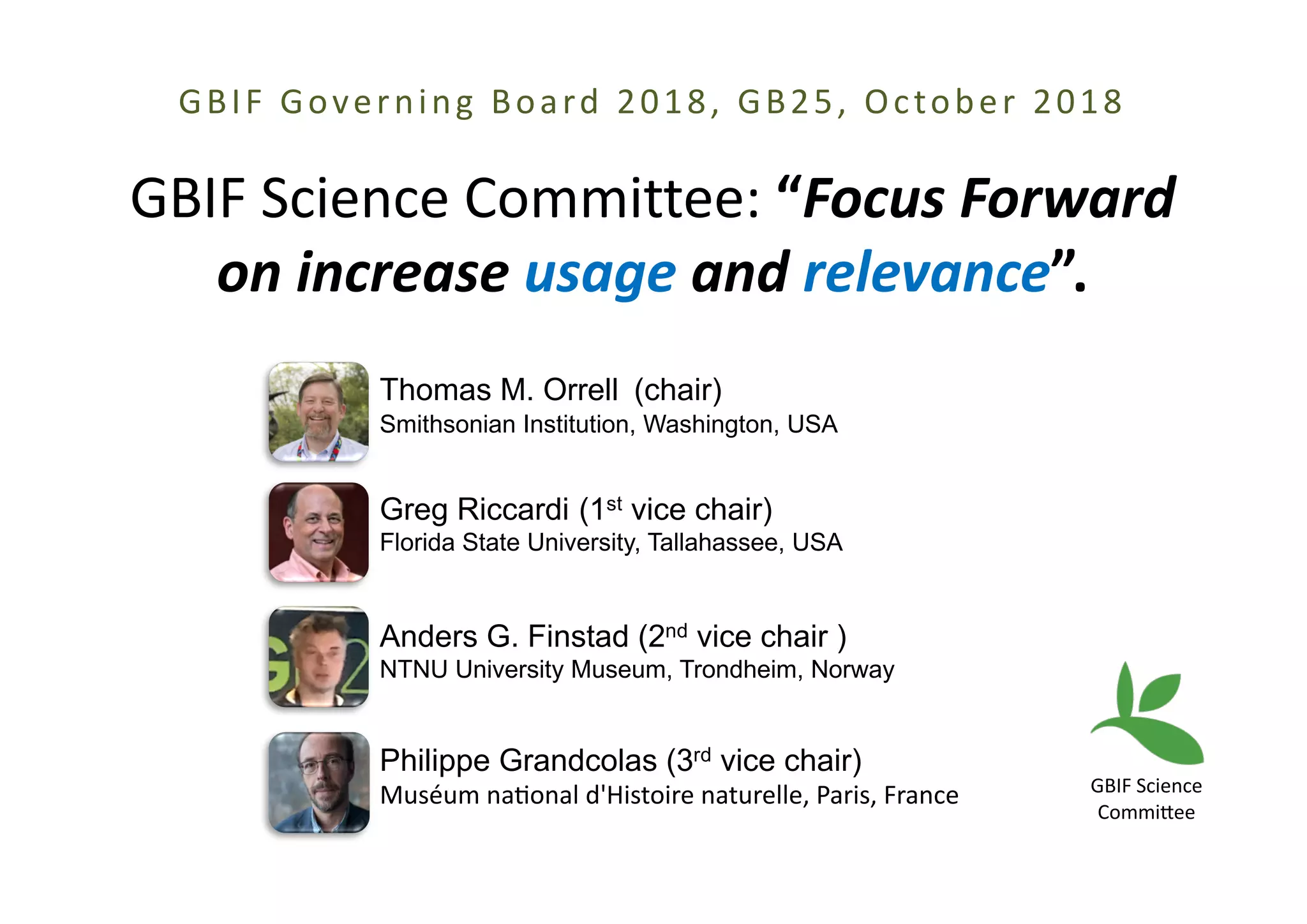 GBIF Governing Board 2018, GB25, October 2018
GBIF Science Committee: “Focus Forward
on increase usage and relevance”.
Thomas M. Orrell (chair)
Smithsonian Institution, Washington, USA
Greg Riccardi (1st vice chair)
Florida State University, Tallahassee, USA
Anders G. Finstad (2nd vice chair )
NTNU University Museum, Trondheim, Norway
Philippe Grandcolas (3rd vice chair)
Muséum naAonal d'Histoire naturelle, Paris, France GBIF Science
CommiFee
 