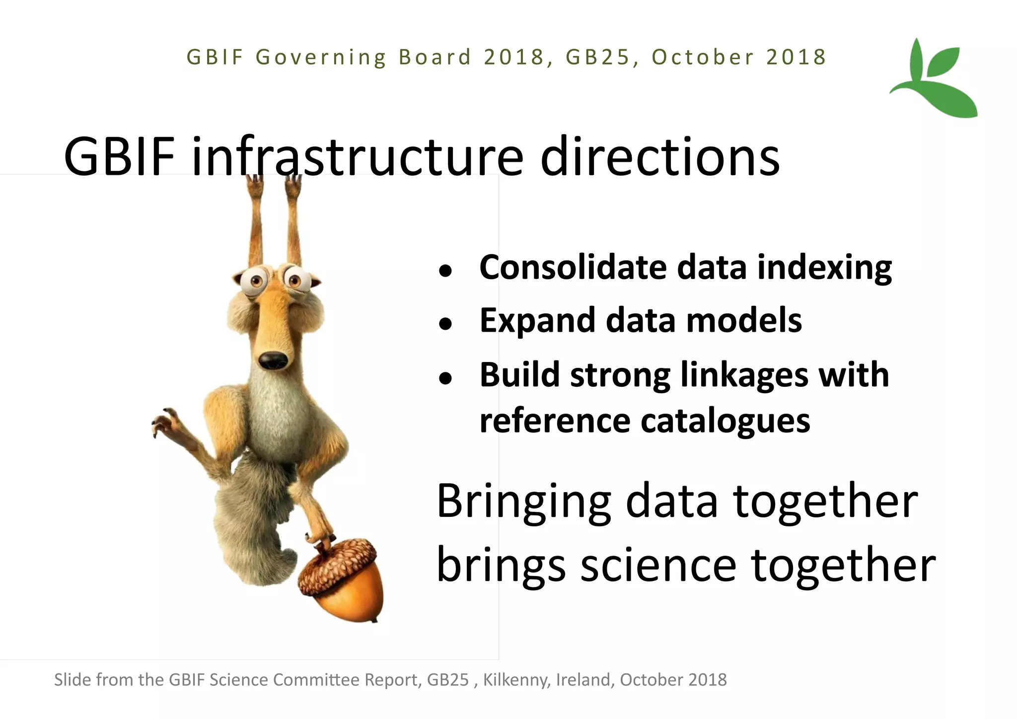 ● Consolidate data indexing
● Expand data models
● Build strong linkages with
reference catalogues
GBIF infrastructure directions
Bringing data together
brings science together
GBIF Gove r ni ng Boa rd 2018, GB25, Oc tobe r 2018
Slide from the GBIF Science CommiAee Report, GB25 , Kilkenny, Ireland, October 2018
 