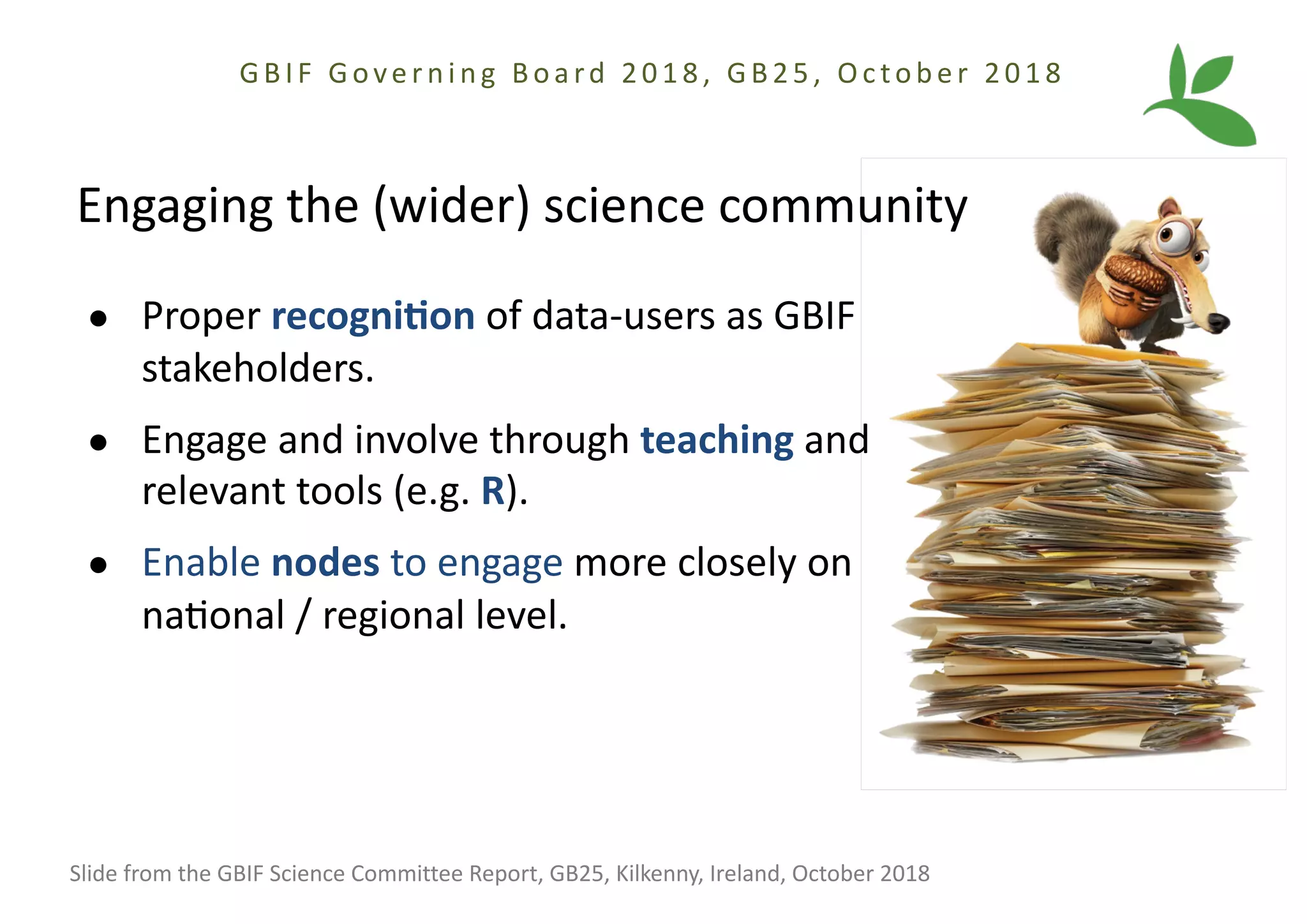Engaging the (wider) science community
● Proper recogni(on of data-users as GBIF
stakeholders.
● Engage and involve through teaching and
relevant tools (e.g. R).
● Enable nodes to engage more closely on
naBonal / regional level.
Slide from the GBIF Science Committee Report, GB25, Kilkenny, Ireland, October 2018
GBIF Gove r ni ng Boa rd 2018, GB25, Oc tobe r 2018
 