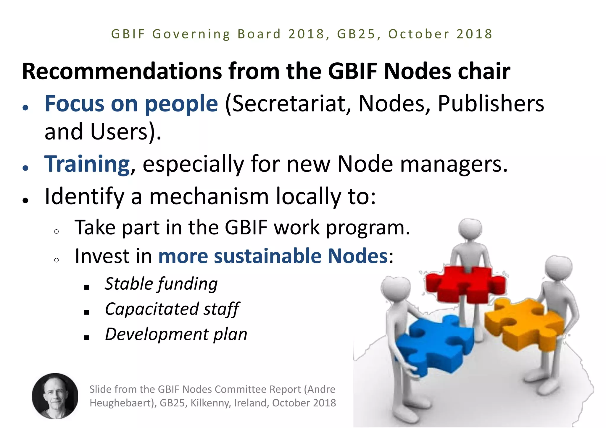 Recommendations from the GBIF Nodes chair
● Focus on people (Secretariat, Nodes, Publishers
and Users).
● Training, especially for new Node managers.
● Identify a mechanism locally to:
○ Take part in the GBIF work program.
○ Invest in more sustainable Nodes:
■ Stable funding
■ Capacitated staff
■ Development plan
GBIF Gove r ni ng Boa rd 2018, GB25, Oc tobe r 2018
Slide from the GBIF Nodes Committee Report (Andre
Heughebaert), GB25, Kilkenny, Ireland, October 2018
 