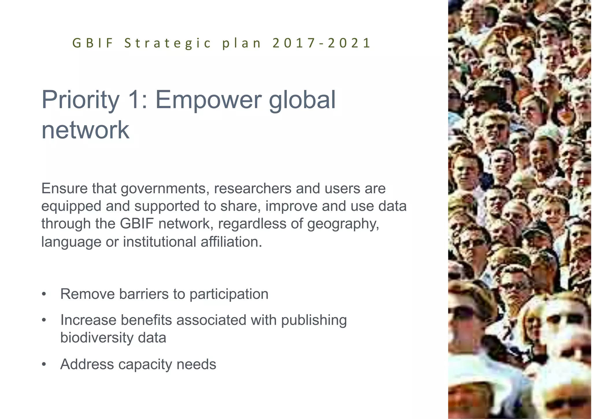 Priority 1: Empower global
network
Ensure that governments, researchers and users are
equipped and supported to share, improve and use data
through the GBIF network, regardless of geography,
language or institutional affiliation.
• Remove barriers to participation
• Increase benefits associated with publishing
biodiversity data
• Address capacity needs
G B I F S t r a t e g i c p l a n 2 0 1 7 - 2 0 2 1
 