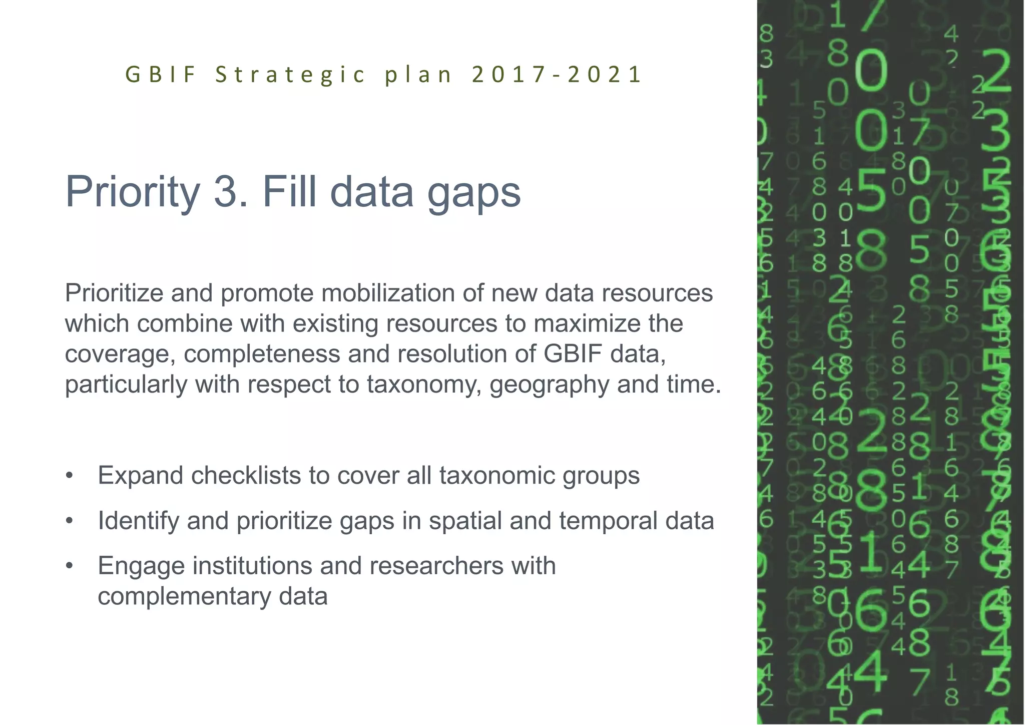 Priority 3. Fill data gaps
Prioritize and promote mobilization of new data resources
which combine with existing resources to maximize the
coverage, completeness and resolution of GBIF data,
particularly with respect to taxonomy, geography and time.
• Expand checklists to cover all taxonomic groups
• Identify and prioritize gaps in spatial and temporal data
• Engage institutions and researchers with
complementary data
G B I F S t r a t e g i c p l a n 2 0 1 7 - 2 0 2 1
 