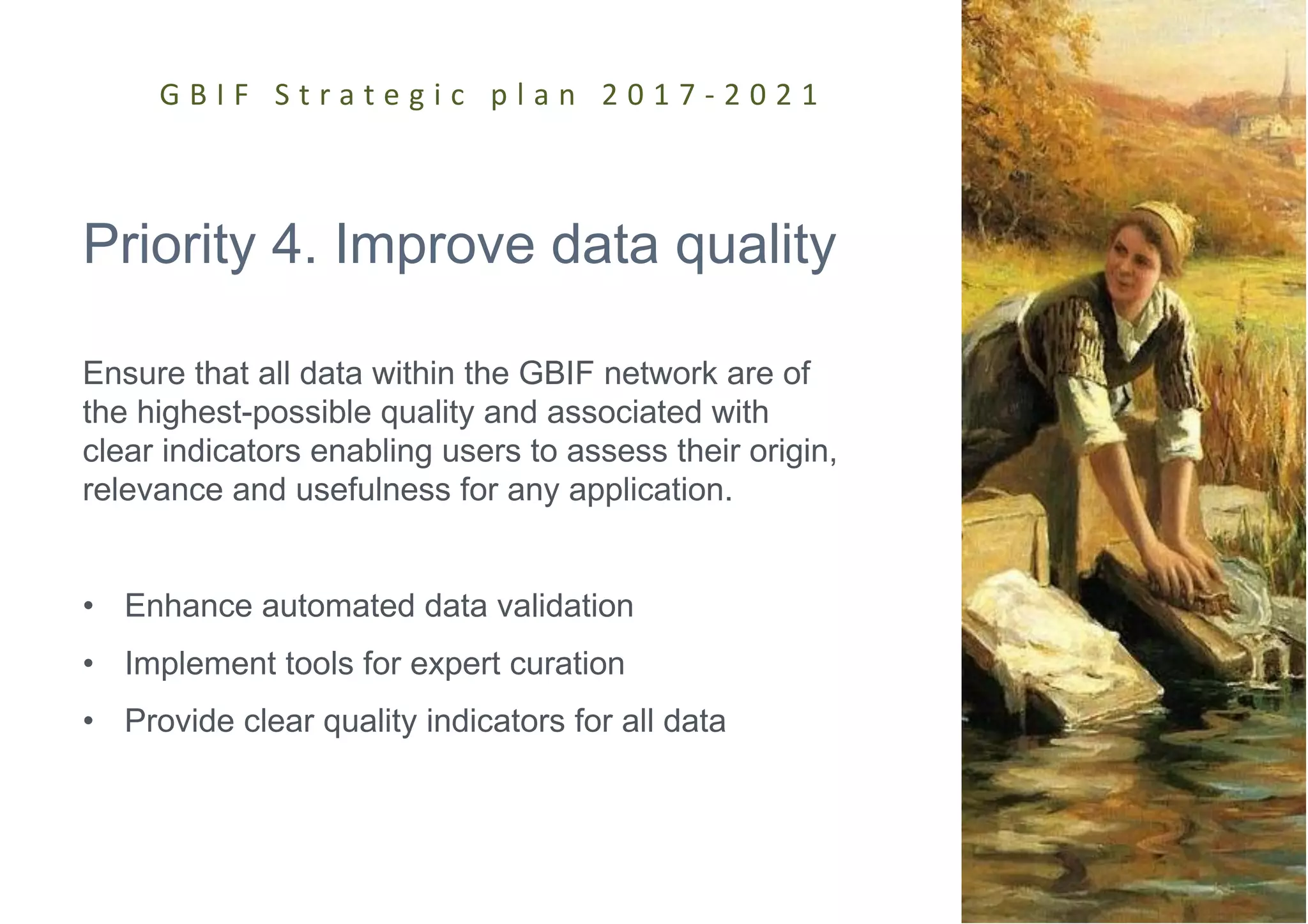 Priority 4. Improve data quality
Ensure that all data within the GBIF network are of
the highest-possible quality and associated with
clear indicators enabling users to assess their origin,
relevance and usefulness for any application.
• Enhance automated data validation
• Implement tools for expert curation
• Provide clear quality indicators for all data
G B I F S t r a t e g i c p l a n 2 0 1 7 - 2 0 2 1
 