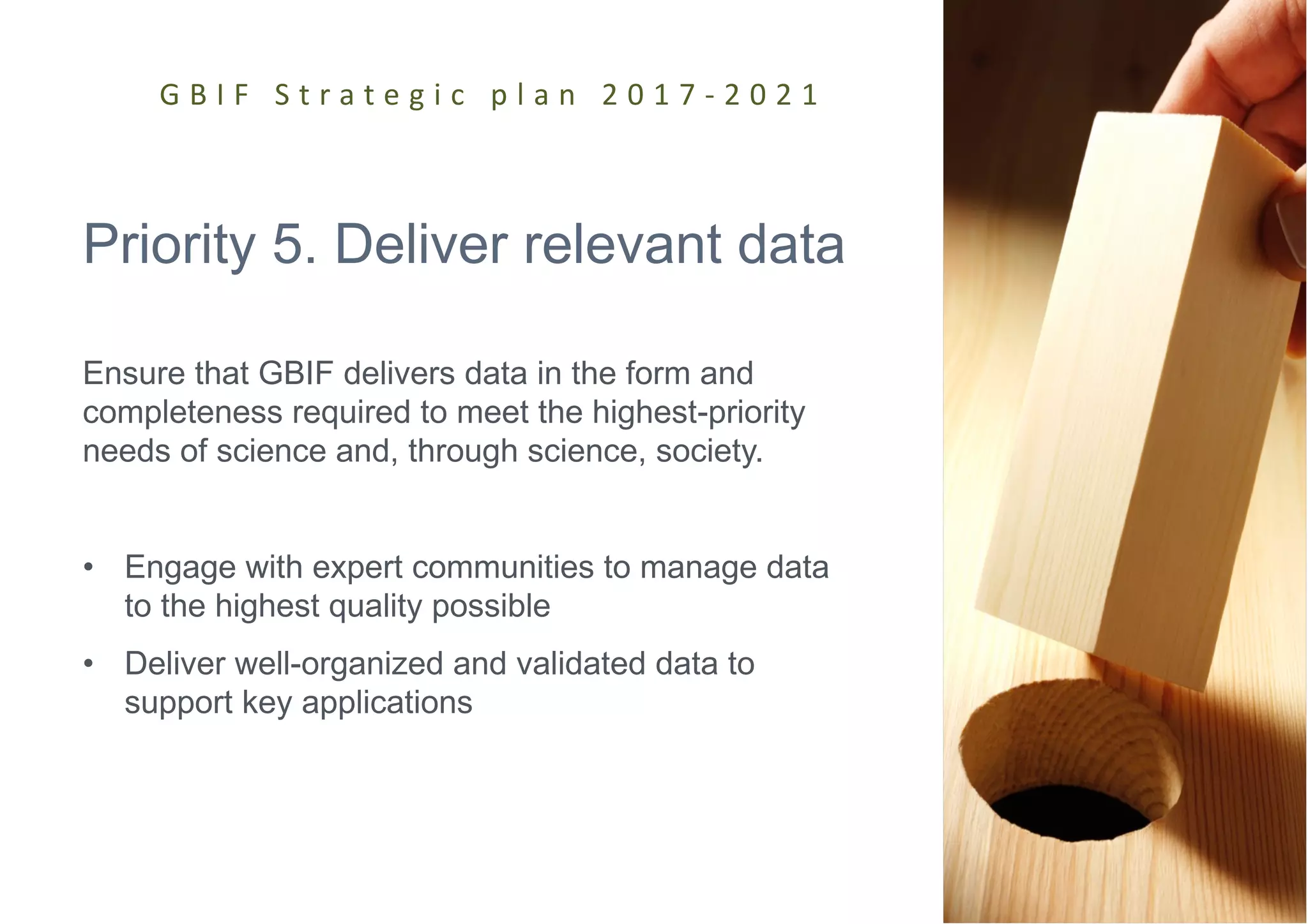 Priority 5. Deliver relevant data
Ensure that GBIF delivers data in the form and
completeness required to meet the highest-priority
needs of science and, through science, society.
• Engage with expert communities to manage data
to the highest quality possible
• Deliver well-organized and validated data to
support key applications
G B I F S t r a t e g i c p l a n 2 0 1 7 - 2 0 2 1
 