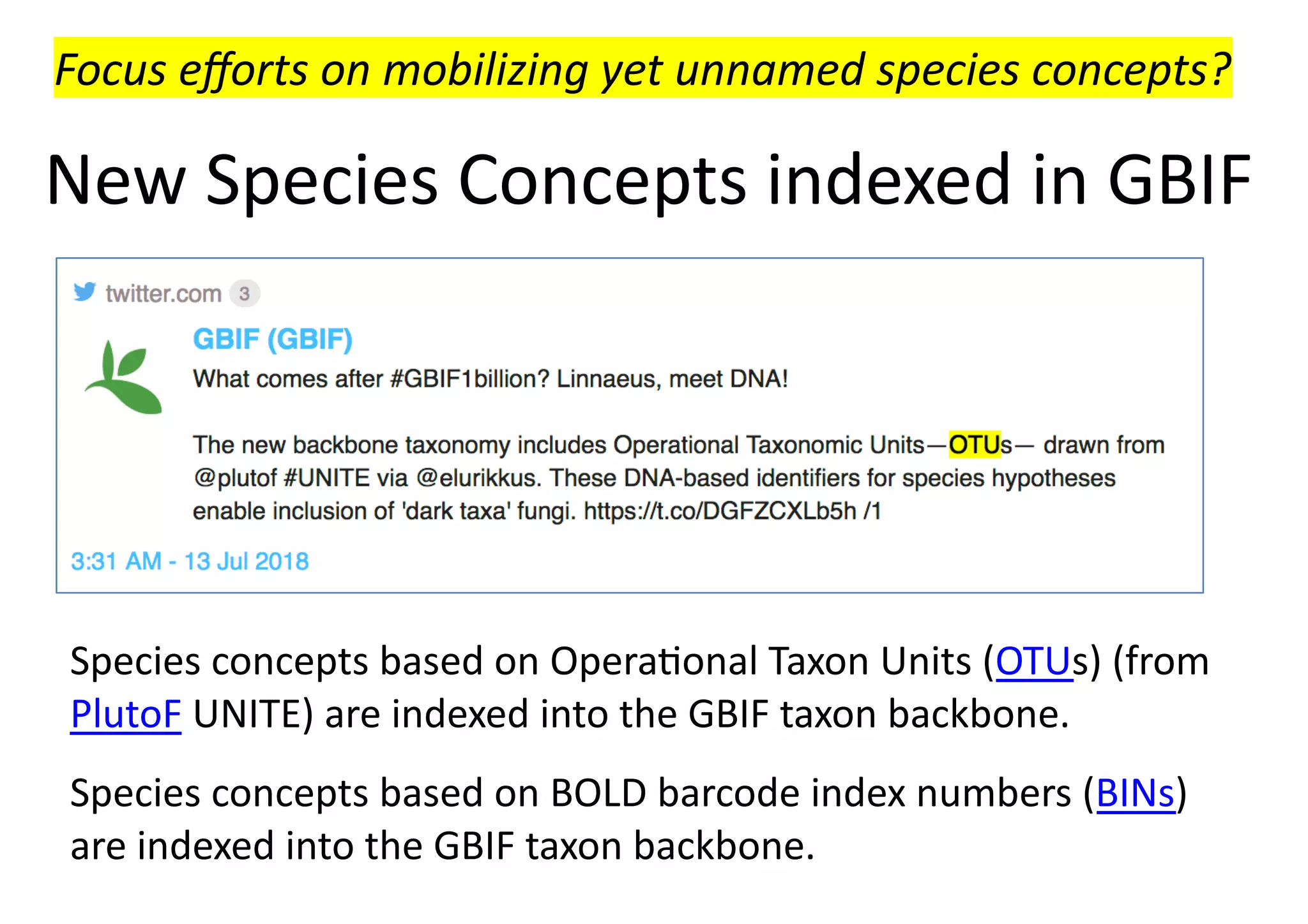 New Species Concepts indexed in GBIF
Species concepts based on Opera8onal Taxon Units (OTUs) (from
PlutoF UNITE) are indexed into the GBIF taxon backbone.
Species concepts based on BOLD barcode index numbers (BINs)
are indexed into the GBIF taxon backbone.
Focus eﬀorts on mobilizing yet unnamed species concepts?
 