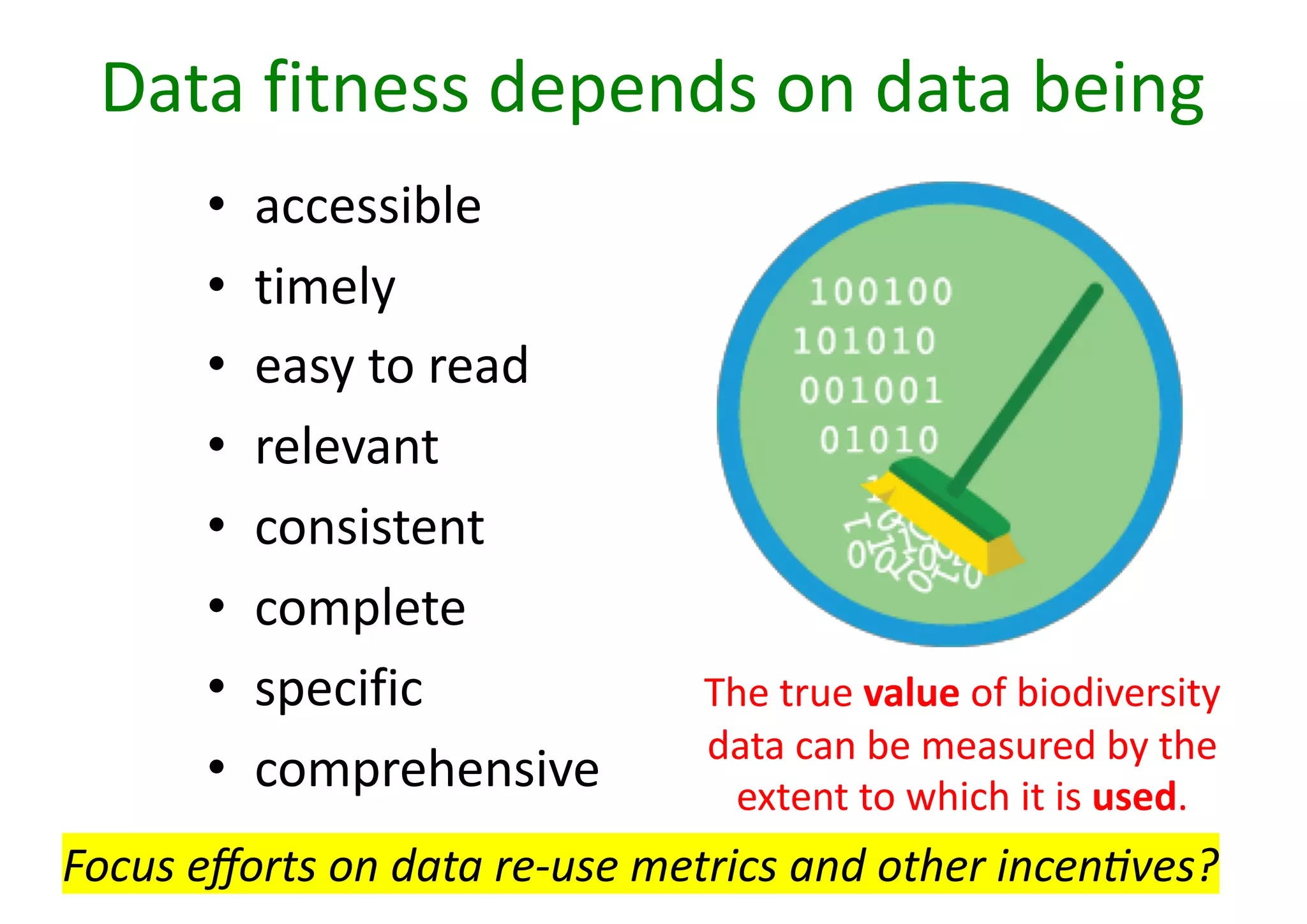 Data fitness depends on data being
• accessible
• timely
• easy to read
• relevant
• consistent
• complete
• specific
• comprehensive
The true value of biodiversity
data can be measured by the
extent to which it is used.
Focus eﬀorts on data re-use metrics and other incen2ves?
 