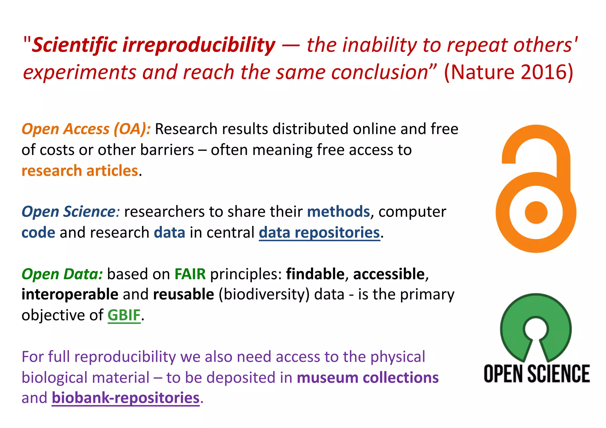 Open Access (OA): Research results distributed online and free
of costs or other barriers – often meaning free access to
research articles.
Open Science: researchers to share their methods, computer
code and research data in central data repositories.
Open Data: based on FAIR principles: findable, accessible,
interoperable and reusable (biodiversity) data - is the primary
objective of GBIF.
For full reproducibility we also need access to the physical
biological material – to be deposited in museum collections
and biobank-repositories.
"Scientific irreproducibility — the inability to repeat others'
experiments and reach the same conclusion” (Nature 2016)
 