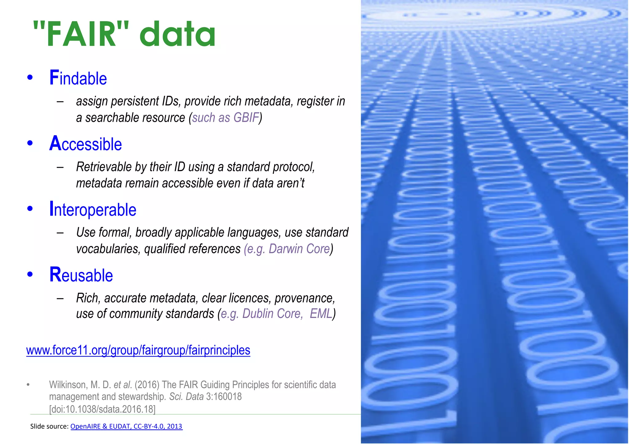 "FAIR" data
• Findable
– assign persistent IDs, provide rich metadata, register in
a searchable resource (such as GBIF)
• Accessible
– Retrievable by their ID using a standard protocol,
metadata remain accessible even if data aren’t
• Interoperable
– Use formal, broadly applicable languages, use standard
vocabularies, qualified references (e.g. Darwin Core)
• Reusable
– Rich, accurate metadata, clear licences, provenance,
use of community standards (e.g. Dublin Core, EML)
www.force11.org/group/fairgroup/fairprinciples
• Wilkinson, M. D. et al. (2016) The FAIR Guiding Principles for scientific data
management and stewardship. Sci. Data 3:160018
[doi:10.1038/sdata.2016.18]
Slide source: OpenAIRE & EUDAT, CC-BY-4.0, 2013
 