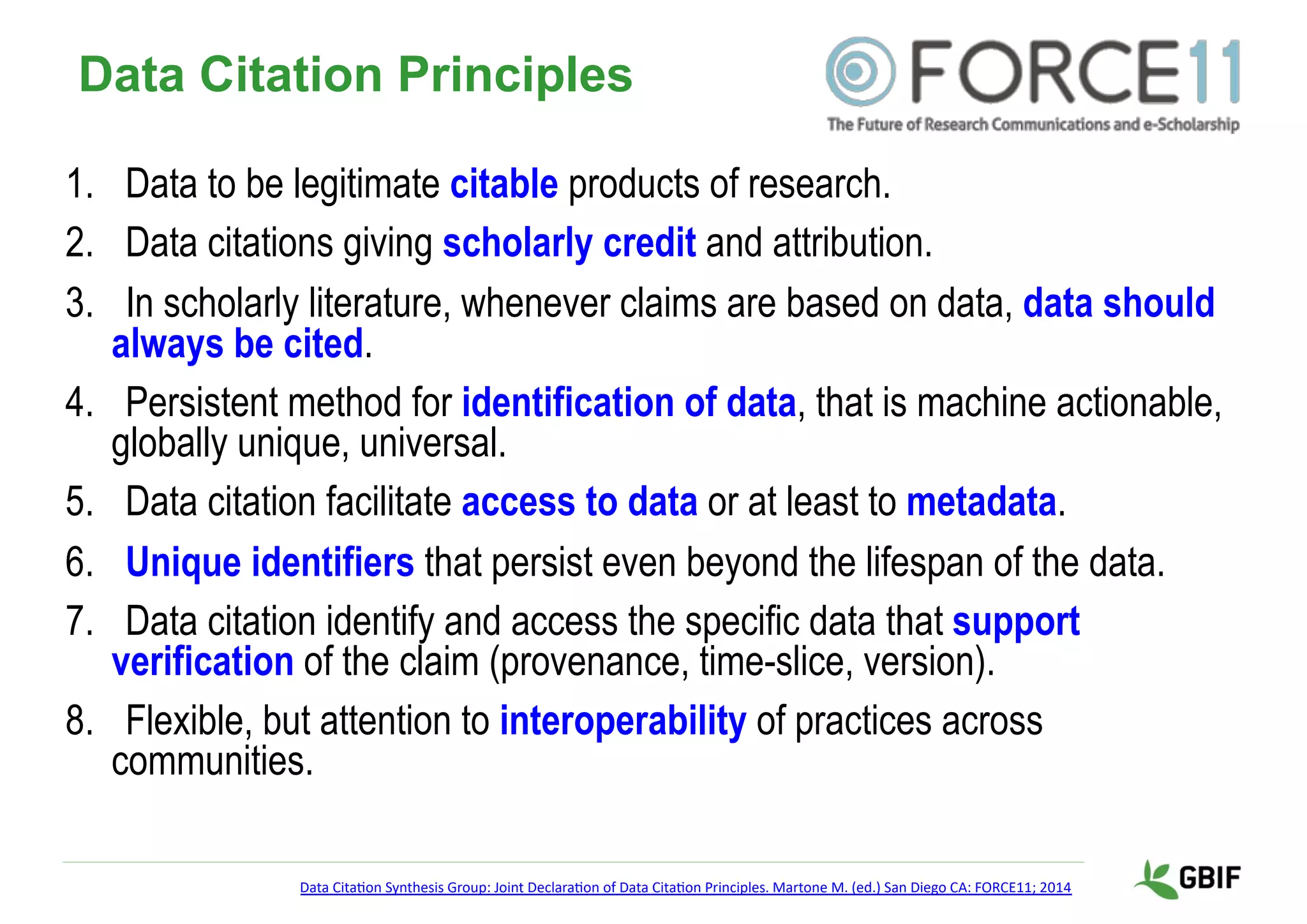 Data Citation Principles
1. Data to be legitimate citable products of research.
2. Data citations giving scholarly credit and attribution.
3. In scholarly literature, whenever claims are based on data, data should
always be cited.
4. Persistent method for identification of data, that is machine actionable,
globally unique, universal.
5. Data citation facilitate access to data or at least to metadata.
6. Unique identifiers that persist even beyond the lifespan of the data.
7. Data citation identify and access the specific data that support
verification of the claim (provenance, time-slice, version).
8. Flexible, but attention to interoperability of practices across
communities.
Data Cita'on Synthesis Group: Joint Declara'on of Data Cita'on Principles. Martone M. (ed.) San Diego CA: FORCE11; 2014
 