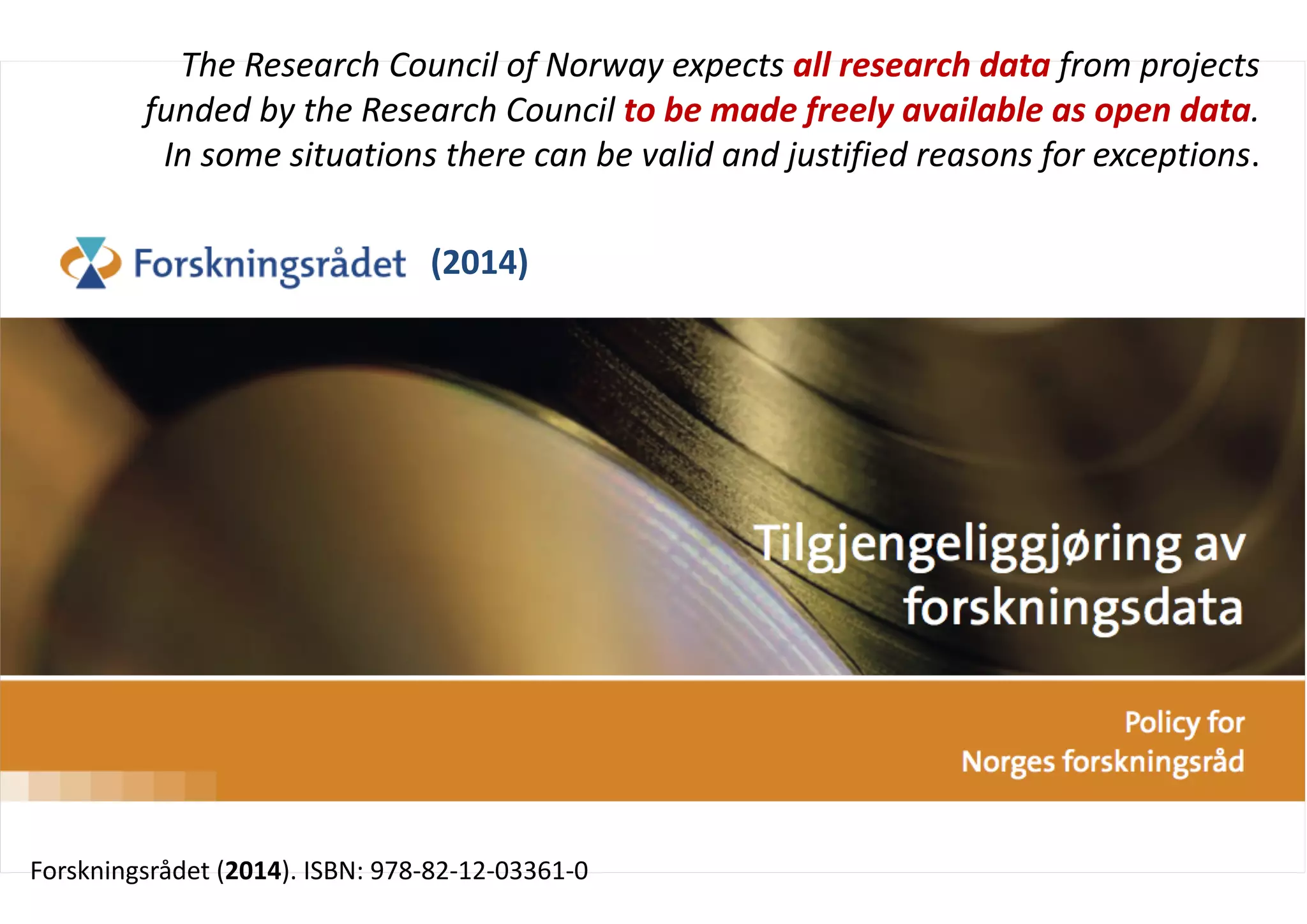 Open research data
Forskningsrådet (2014). ISBN: 978-82-12-03361-0
The Research Council of Norway expects all research data from projects
funded by the Research Council to be made freely available as open data.
In some situations there can be valid and justified reasons for exceptions.
(2014)
 