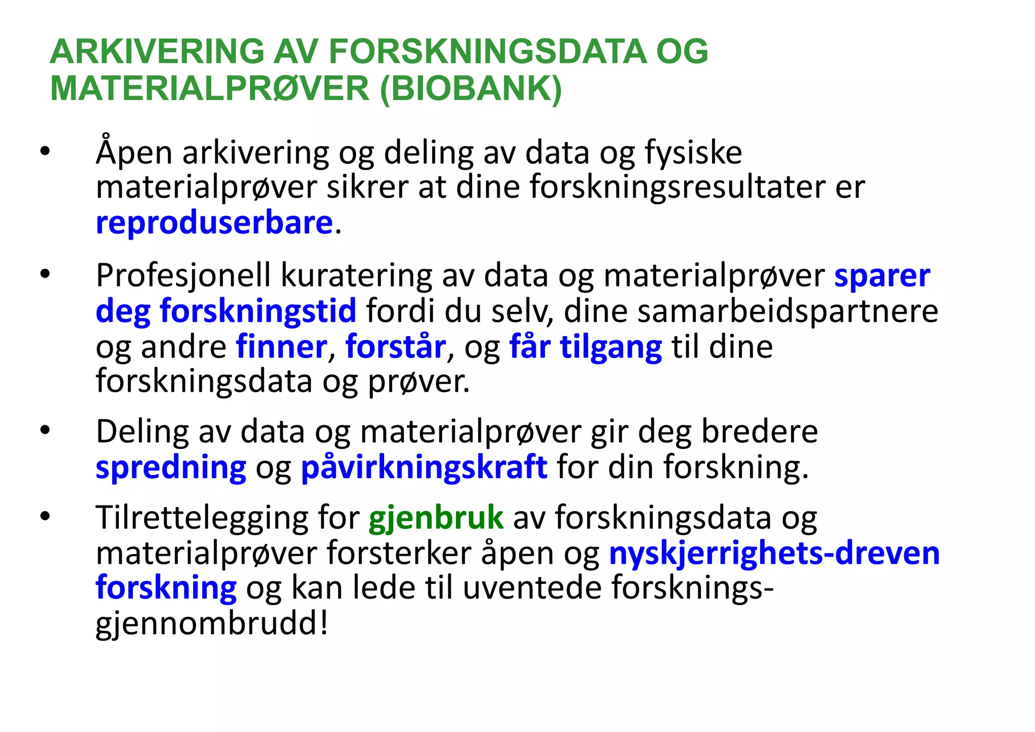 ARKIVERING AV FORSKNINGSDATA OG
MATERIALPRØVER (BIOBANK)
• Åpen arkivering og deling av data og fysiske
materialprøver sikrer at dine forskningsresultater er
reproduserbare.
• Profesjonell kuratering av data og materialprøver sparer
deg forskningstid fordi du selv, dine samarbeidspartnere
og andre finner, forstår, og får tilgang til dine
forskningsdata og prøver.
• Deling av data og materialprøver gir deg bredere
spredning og påvirkningskraft for din forskning.
• Tilrettelegging for gjenbruk av forskningsdata og
materialprøver forsterker åpen og nyskjerrighets-dreven
forskning og kan lede til uventede forsknings-
gjennombrudd!
 