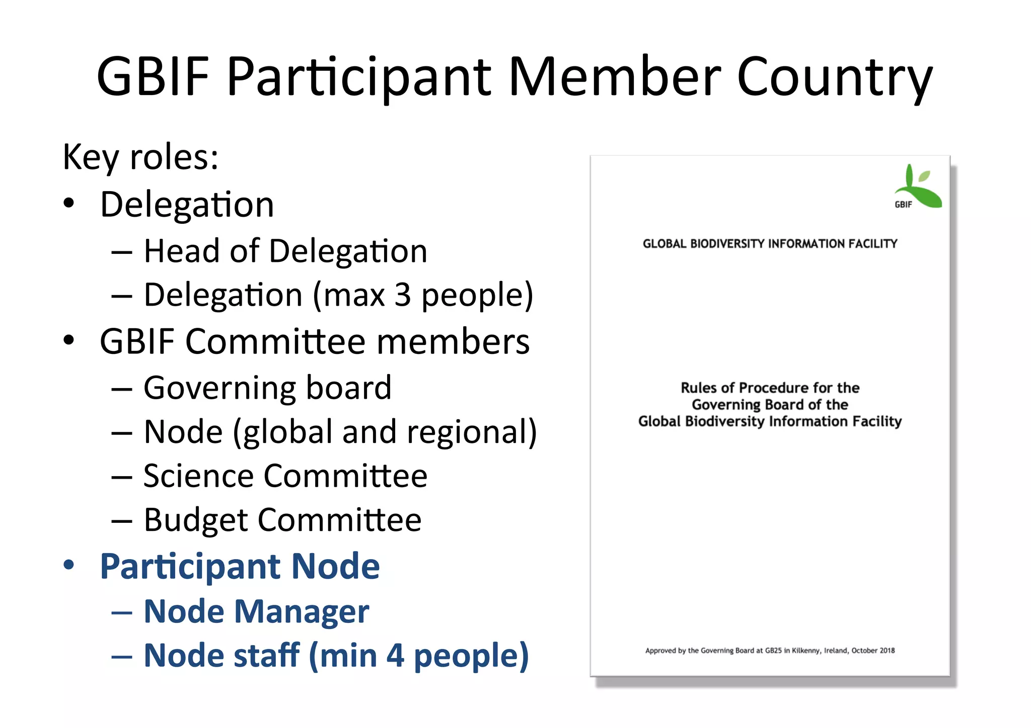 GBIF Par)cipant Member Country
Key roles:
• Delega)on
– Head of Delega)on
– Delega)on (max 3 people)
• GBIF CommiDee members
– Governing board
– Node (global and regional)
– Science CommiDee
– Budget CommiDee
• Par$cipant Node
– Node Manager
– Node staﬀ (min 4 people)
 