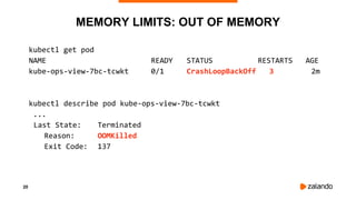 20
MEMORY LIMITS: OUT OF MEMORY
kubectl get pod
NAME READY STATUS RESTARTS AGE
kube-ops-view-7bc-tcwkt 0/1 CrashLoopBackOff 3 2m
kubectl describe pod kube-ops-view-7bc-tcwkt
...
Last State: Terminated
Reason: OOMKilled
Exit Code: 137
 