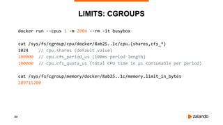 23
LIMITS: CGROUPS
docker run --cpus 1 -m 200m --rm -it busybox
cat /sys/fs/cgroup/cpu/docker/8ab25..1c/cpu.{shares,cfs_*}
1024 // cpu.shares (default value)
100000 // cpu.cfs_period_us (100ms period length)
100000 // cpu.cfs_quota_us (total CPU time in µs consumable per period)
cat /sys/fs/cgroup/memory/docker/8ab25..1c/memory.limit_in_bytes
209715200
 
