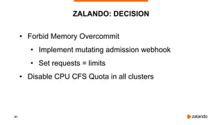 41
ZALANDO: DECISION
• Forbid Memory Overcommit
• Implement mutating admission webhook
• Set requests = limits
• Disable CPU CFS Quota in all clusters
 