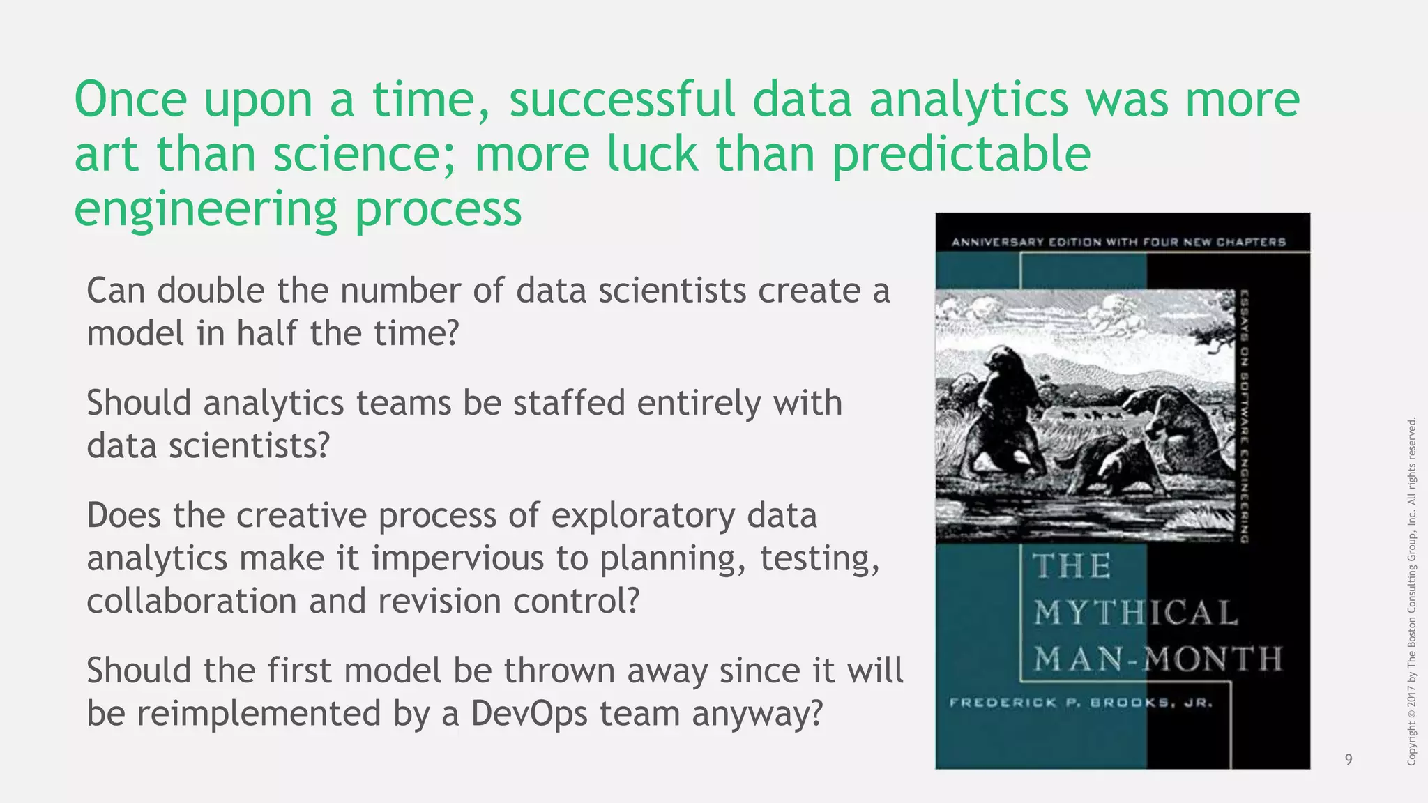 9
Copyright©2017byTheBostonConsultingGroup,Inc.Allrightsreserved.
Once upon a time, successful data analytics was more
art than science; more luck than predictable
engineering process
Can double the number of data scientists create a
model in half the time?
Should analytics teams be staffed entirely with
data scientists?
Does the creative process of exploratory data
analytics make it impervious to planning, testing,
collaboration and revision control?
Should the first model be thrown away since it will
be reimplemented by a DevOps team anyway?
 