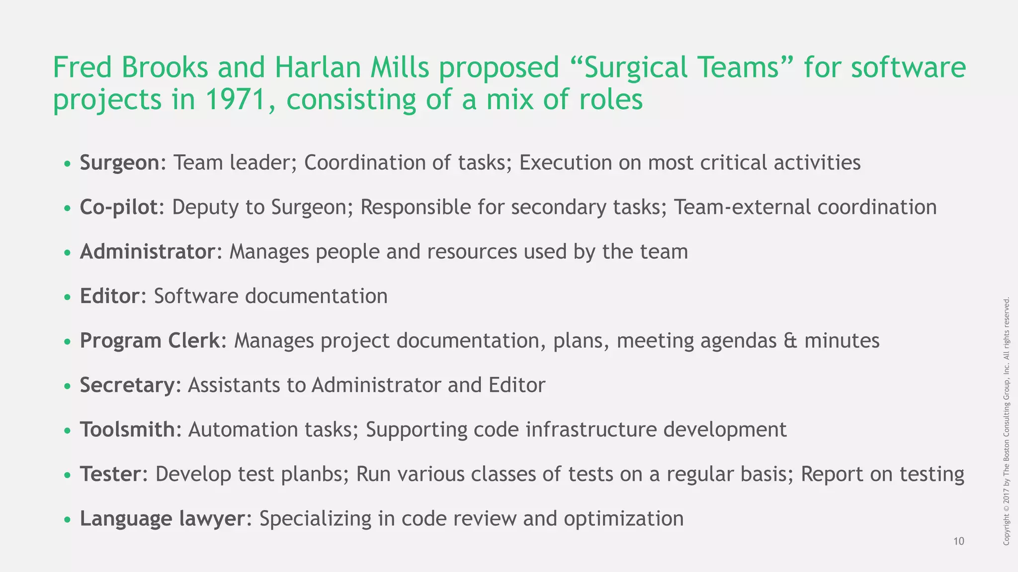 10
Copyright©2017byTheBostonConsultingGroup,Inc.Allrightsreserved.
Fred Brooks and Harlan Mills proposed “Surgical Teams” for software
projects in 1971, consisting of a mix of roles
• Surgeon: Team leader; Coordination of tasks; Execution on most critical activities
• Co-pilot: Deputy to Surgeon; Responsible for secondary tasks; Team-external coordination
• Administrator: Manages people and resources used by the team
• Editor: Software documentation
• Program Clerk: Manages project documentation, plans, meeting agendas & minutes
• Secretary: Assistants to Administrator and Editor
• Toolsmith: Automation tasks; Supporting code infrastructure development
• Tester: Develop test planbs; Run various classes of tests on a regular basis; Report on testing
• Language lawyer: Specializing in code review and optimization
 