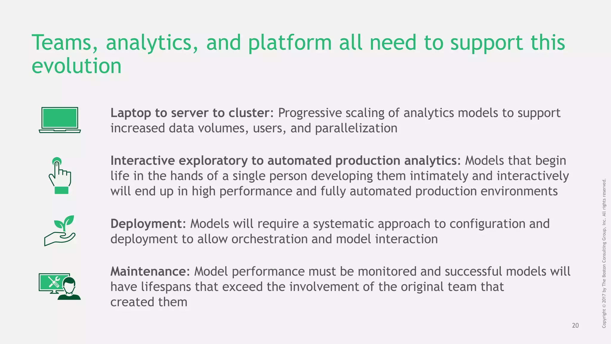 20
Copyright©2017byTheBostonConsultingGroup,Inc.Allrightsreserved.
Teams, analytics, and platform all need to support this
evolution
Deployment: Models will require a systematic approach to configuration and
deployment to allow orchestration and model interaction
Maintenance: Model performance must be monitored and successful models will
have lifespans that exceed the involvement of the original team that
created them
Interactive exploratory to automated production analytics: Models that begin
life in the hands of a single person developing them intimately and interactively
will end up in high performance and fully automated production environments
Laptop to server to cluster: Progressive scaling of analytics models to support
increased data volumes, users, and parallelization
 