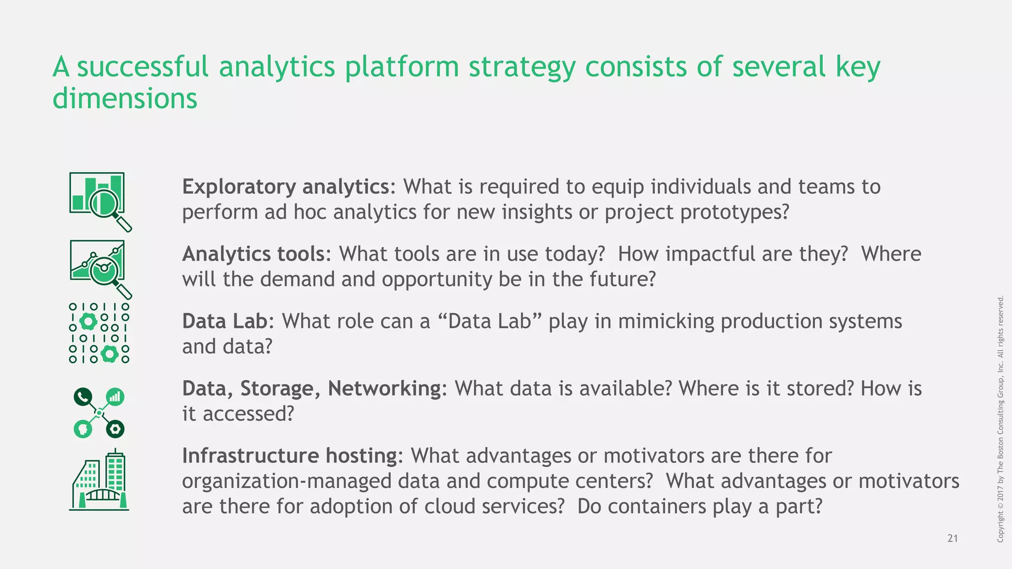 21
Copyright©2017byTheBostonConsultingGroup,Inc.Allrightsreserved.
A successful analytics platform strategy consists of several key
dimensions
Exploratory analytics: What is required to equip individuals and teams to
perform ad hoc analytics for new insights or project prototypes?
Data, Storage, Networking: What data is available? Where is it stored? How is
it accessed?
Infrastructure hosting: What advantages or motivators are there for
organization-managed data and compute centers? What advantages or motivators
are there for adoption of cloud services? Do containers play a part?
Data Lab: What role can a “Data Lab” play in mimicking production systems
and data?
Analytics tools: What tools are in use today? How impactful are they? Where
will the demand and opportunity be in the future?
 