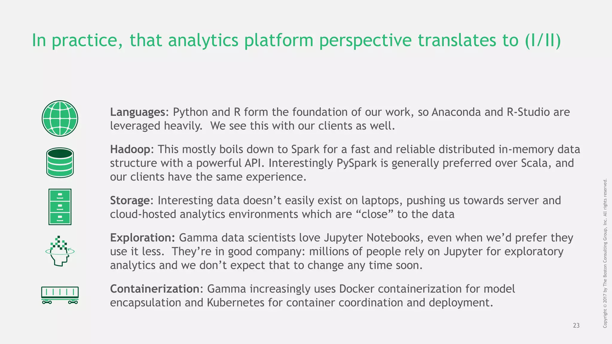 23
Copyright©2017byTheBostonConsultingGroup,Inc.Allrightsreserved.
In practice, that analytics platform perspective translates to (I/II)
Hadoop: This mostly boils down to Spark for a fast and reliable distributed in-memory data
structure with a powerful API. Interestingly PySpark is generally preferred over Scala, and
our clients have the same experience.
Storage: Interesting data doesn’t easily exist on laptops, pushing us towards server and
cloud-hosted analytics environments which are “close” to the data
Exploration: Gamma data scientists love Jupyter Notebooks, even when we’d prefer they
use it less. They’re in good company: millions of people rely on Jupyter for exploratory
analytics and we don’t expect that to change any time soon.
Containerization: Gamma increasingly uses Docker containerization for model
encapsulation and Kubernetes for container coordination and deployment.
Languages: Python and R form the foundation of our work, so Anaconda and R-Studio are
leveraged heavily. We see this with our clients as well.
 