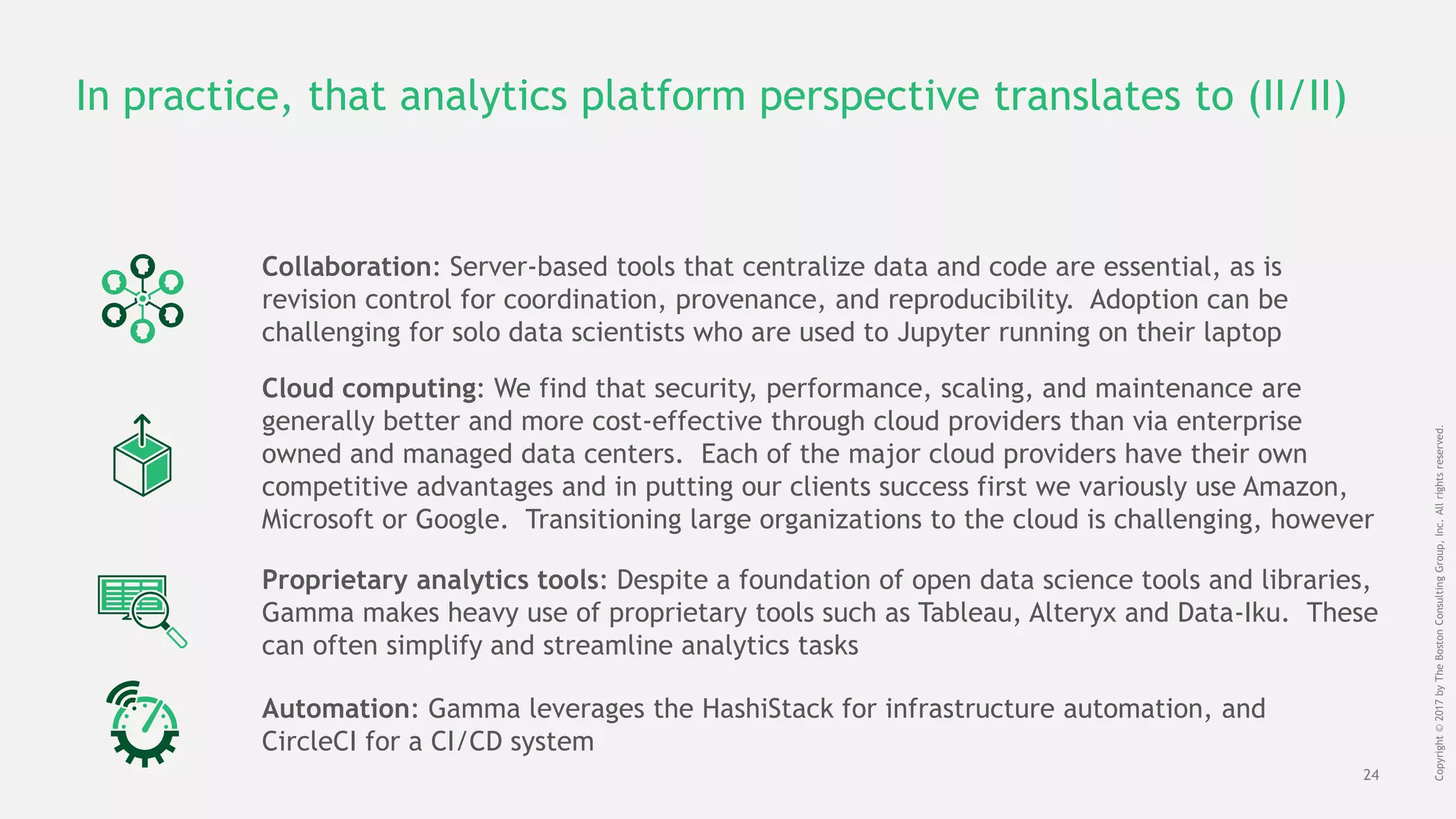 24
Copyright©2017byTheBostonConsultingGroup,Inc.Allrightsreserved.
In practice, that analytics platform perspective translates to (II/II)
Collaboration: Server-based tools that centralize data and code are essential, as is
revision control for coordination, provenance, and reproducibility. Adoption can be
challenging for solo data scientists who are used to Jupyter running on their laptop
Cloud computing: We find that security, performance, scaling, and maintenance are
generally better and more cost-effective through cloud providers than via enterprise
owned and managed data centers. Each of the major cloud providers have their own
competitive advantages and in putting our clients success first we variously use Amazon,
Microsoft or Google. Transitioning large organizations to the cloud is challenging, however
Proprietary analytics tools: Despite a foundation of open data science tools and libraries,
Gamma makes heavy use of proprietary tools such as Tableau, Alteryx and Data-Iku. These
can often simplify and streamline analytics tasks
Automation: Gamma leverages the HashiStack for infrastructure automation, and
CircleCI for a CI/CD system
 