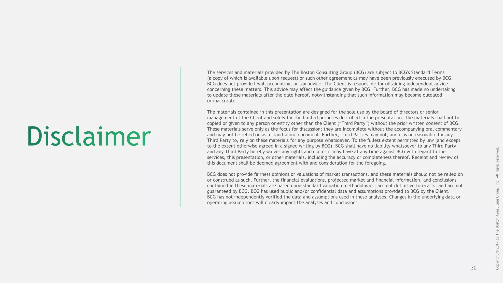 30
The services and materials provided by The Boston Consulting Group (BCG) are subject to BCG's Standard Terms
(a copy of which is available upon request) or such other agreement as may have been previously executed by BCG.
BCG does not provide legal, accounting, or tax advice. The Client is responsible for obtaining independent advice
concerning these matters. This advice may affect the guidance given by BCG. Further, BCG has made no undertaking
to update these materials after the date hereof, notwithstanding that such information may become outdated
or inaccurate.
The materials contained in this presentation are designed for the sole use by the board of directors or senior
management of the Client and solely for the limited purposes described in the presentation. The materials shall not be
copied or given to any person or entity other than the Client (“Third Party”) without the prior written consent of BCG.
These materials serve only as the focus for discussion; they are incomplete without the accompanying oral commentary
and may not be relied on as a stand-alone document. Further, Third Parties may not, and it is unreasonable for any
Third Party to, rely on these materials for any purpose whatsoever. To the fullest extent permitted by law (and except
to the extent otherwise agreed in a signed writing by BCG), BCG shall have no liability whatsoever to any Third Party,
and any Third Party hereby waives any rights and claims it may have at any time against BCG with regard to the
services, this presentation, or other materials, including the accuracy or completeness thereof. Receipt and review of
this document shall be deemed agreement with and consideration for the foregoing.
BCG does not provide fairness opinions or valuations of market transactions, and these materials should not be relied on
or construed as such. Further, the financial evaluations, projected market and financial information, and conclusions
contained in these materials are based upon standard valuation methodologies, are not definitive forecasts, and are not
guaranteed by BCG. BCG has used public and/or confidential data and assumptions provided to BCG by the Client.
BCG has not independently verified the data and assumptions used in these analyses. Changes in the underlying data or
operating assumptions will clearly impact the analyses and conclusions.
Copyright©2017byTheBostonConsultingGroup,Inc.Allrightsreserved.
 